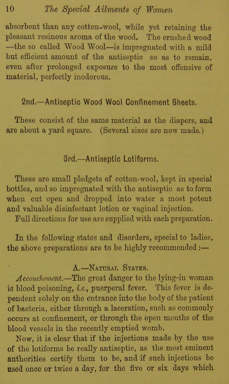 absorbent than any cotton-wool, while yet retaining the pleasant resinous aroma of the wood. The crushed wood —the so called Wood Wool—is impregnated with a mild but efficient amount of the antiseptic so as to remain, even after prolonged exposure to the most offensive of material, perfectly inodorous. 2nd.—Antiseptic Wood Wool Confinement Sheets. These consist of the same material as the diapers, and are about a yard square. (Several sizes are now made.) 3rd.—Antiseptic Lotiforms. These are small pledgets of cotton-wool, kept in special bottles, and so impregnated with the antiseptic as to form when cut open and dropped into water a most potent and valuable disinfectant lotion or vaginal injection. Full directions for use are supplied with each preparation. In the following states and disorders, special to ladies, the above preparations are to be highly recommended:— A.—Natural States. Accouchement.—The great danger to the lying-in woman is blood poisoning, i.e., puerperal fever. This fever is de- pendent solely on the entrance into the body of the patient of bacteria, either through a laceration, such as commonly occurs at confinement, or through the open mouths of the blood vessels in the recently emptied womb. Now, it is clear that if the injections made by the use of the lotiforms be really antiseptic, as the most eminent authorities certify them to be, and if such injections be used once or twice a day, for the five or six days which