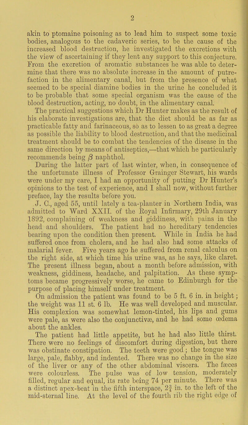 akin to ptomaine poisoning as to lead him to suspect some toxic bodies, analogous to the cadaveric series, to be the cause of the increased blood destruction, he investigated the excretions with the view of ascertaining if they lent any support to this conjecture. From the excretion of aromatic substances he was able to deter- mine that there was no absolute increase in the amount of putre- faction in the alimentary canal, but from the presence of what seemed to be special diamine bodies in the urine he concluded it to be probable that some special organism was the cause of the blood destruction, acting, no doubt, in the alimentary canal. The practical suggestions which Dr Hunter makes as the result of his elaborate investigations are, that the diet should be as far as practicable fatty and farinaceous, so as to lessen to as great a degree as possible the liability to blood destruction, and that the medicinal treatment should be to combat the tendencies of the disease in the same direction by means of antiseptics,—that which he particularly recommends being (3 naphthol. During the latter part of last winter, when, in consequence of the unfortunate illness of Professor Grainger Stewart, his wards were under my care, I had an opportunity of putting Dr Hunter’s opinions to the test of experience, and I shall now, without further preface, lay the results before you. J. C., aged 55, until lately a tea-planter in Northern India, was admitted to Ward XXII. of the Koyal Infirmary, 29th January 1892, complaining of weakness and giddiness, with pains in the head and shoulders. The patient had no hereditary tendencies bearing upon the condition then present. While in India he had suffered once from cholera, and he had also had some attacks of malarial fever. Five years ago he suffered from renal calculus on the right side, at which time his urine was, as he says, like claret. The present illness began, about a month before admission, with weakness, giddiness, headache, and palpitation. As these symp- toms became progressively worse, he came to Edinburgh for the purpose of placing himself under treatment. On admission the patient was found to be 5 ft. 6 in. in height; the weight was 11 st. 6 lb. He was well developed and muscular. His complexion was somewhat lemon-tinted, his lips and gums were pale, as were also the conjunctive, and he had some oedema about the ankles. The patient had little appetite, but he had also little thirst. There were no feelings of discomfort during digestion, but there was obstinate constipation. The teeth were good ; the tongue was large, pale, flabby, and indented. There was no change in the size of the liver or any of the other abdominal viscera. The fseces were colourless. The pulse was of low tension, moderately filled, regular and equal, its rate being 74 per minute. There was a distinct apex-beat in the fifth interspace, 2% in. to the left of the mid-sternal line. At the level of the fourth rib the right edge of