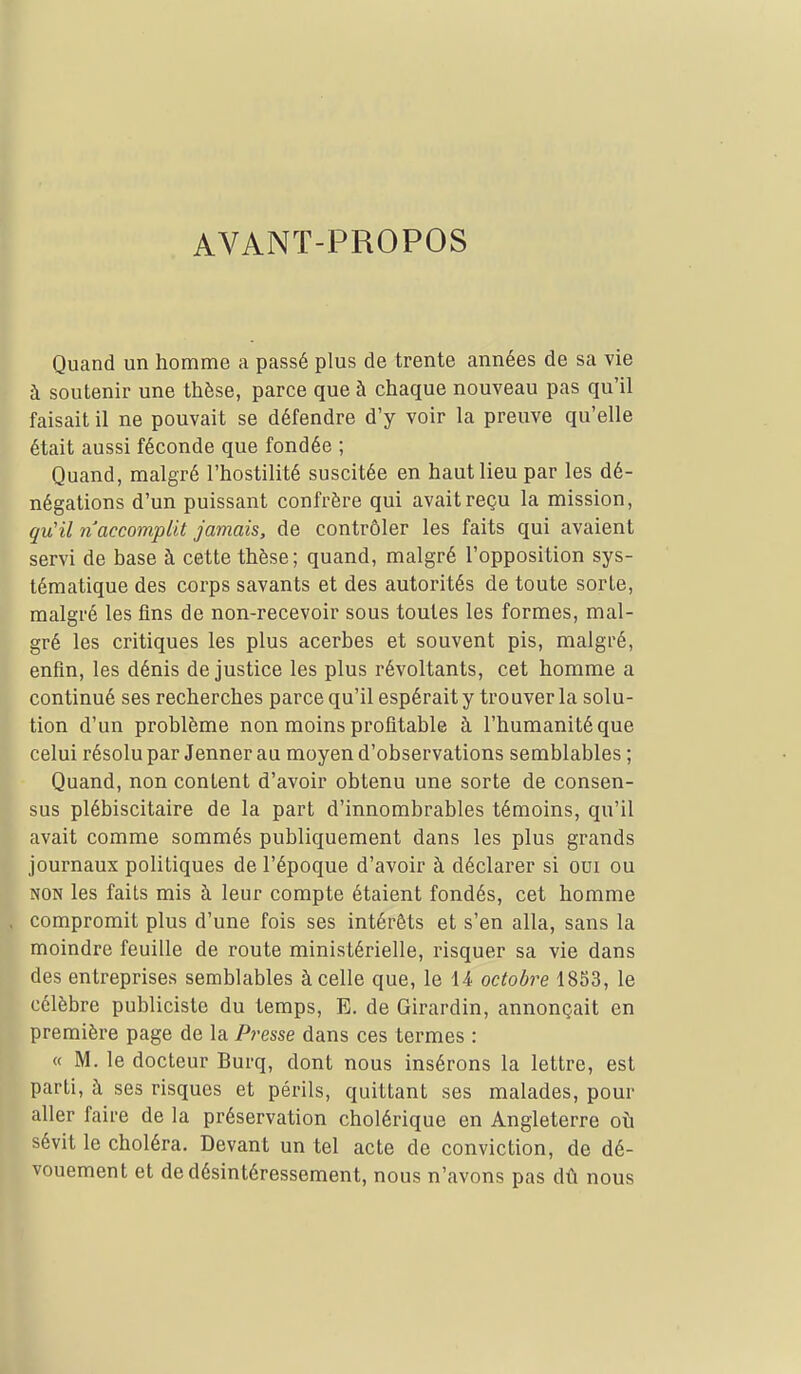 AVANT-PROPOS Quand un homme a passé plus de trente années de sa vie à soutenir une thèse, parce que à chaque nouveau pas qu'il faisait il ne pouvait se défendre d'y voir la preuve qu'elle était aussi féconde que fondée ; Quand, malgré l'hostilité suscitée en haut lieu par les dé- négations d'un puissant confrère qui avait reçu la mission, qu'il n accomplit jamais, de contrôler les faits qui avaient servi de base à cette thèse; quand, malgré l'opposition sys- tématique des corps savants et des autorités de toute sorte, malgré les fins de non-recevoir sous toutes les formes, mal- gré les critiques les plus acerbes et souvent pis, malgré, enfin, les dénis de justice les plus révoltants, cet homme a continué ses recherches parce qu'il espérait y trouver la solu- tion d'un problème non moins profitable à l'humanité que celui résolu par Jenner au moyen d'observations semblables ; Quand, non content d'avoir obtenu une sorte de consen- sus plébiscitaire de la part d'innombrables témoins, qu'il avait comme sommés publiquement dans les plus grands journaux politiques de l'époque d'avoir à déclarer si oui ou NON les faits mis à leur compte étaient fondés, cet homme compromit plus d'une fois ses intérêts et s'en alla, sans la moindre feuille de route ministérielle, risquer sa vie dans des entreprises semblables à celle que, le 14 octobre 1853, le célèbre publiciste du temps, E. de Girardin, annonçait en première page de la Presse dans ces termes : « M. le docteur Burq, dont nous insérons la lettre, est parti, à ses risques et périls, quittant ses malades, pour aller faire de la préservation cholérique en Angleterre oti sévit le choléra. Devant un tel acte de conviction, de dé- vouement et de désintéressement, nous n'avons pas dû nous