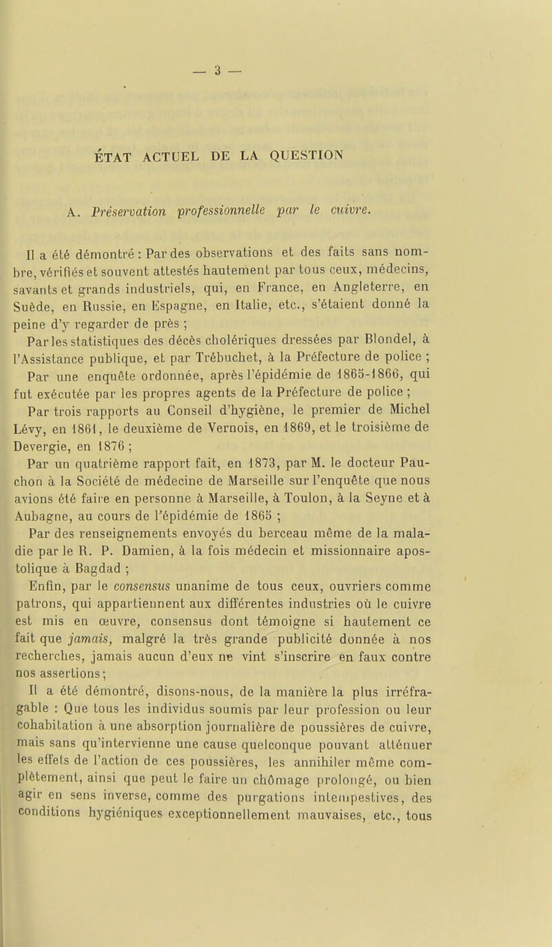 ÉTAT ACTUEL DE LA QUESTION A. Préservation 'professionnelle par le cwiuj-e. Il a été démontré: Par des observations et des faits sans nom- bre, vérifiés et souvent attestés bautement par tous ceux, médecins, savants et grands industriels, qui, en France, en Angleterre, en Suède, en Russie, en Espagne, en Italie, etc., s'étaient donné la peine d'y regarder de près ; Parles statistiques des décès cholériques dressées par Blondel, à l'Assistance publique, et par Trébuchet, à la Préfecture de police ; Par une enquête ordonnée, après l'épidémie de 1865-1866, qui fut exécutée par les propres agents de la Préfecture de police ; Par trois rapports au Conseil d'hygiène, le premier de Michel Lévy, en 1861, le deuxième de Vernois, en 1869, et le troisième de Devergie, en 1876 ; Par un quatrième rapport fait, en 1873, par M. le docteur Pau- chon à la Société de médecine de Marseille sur l'enquête que nous avions été faire en personne à Marseille, à Toulon, à la Seyne et à Âubagne, au cours de l'épidémie de 1865 ; Par des renseignements envoyés du berceau même de la mala- die par le R. P. Damien, à la fois médecin et missionnaire apos- tolique à Bagdad ; Enfin, par le consensus unanime de tous ceux, ouvriers comme patrons, qui appartiennent aux différentes industries où le cuivre est mis en œuvre, consensus dont témoigne si hautement ce fait que jamais, malgré la très grande publicité donnée à nos recherches, jamais aucun d'eux ne vint s'inscrire en faux contre nos assertions; Il a été démontré, disons-nous, de la manière la plus irréfra- gable : Que tous les individus soumis par leur profession ou leur cohabitation à une absorption journalière de poussières de cuivre, mais sans qu'intervienne une cause quelconque pouvant atténuer les effets de l'action de ces poussières, les annihiler môme com- plètement, ainsi que peut le faire un chômage prolongé, ou bien agir en sens inverse, comme des purgations intempestives, des conditions hygiéniques exceptionnellement mauvaises, etc., tous