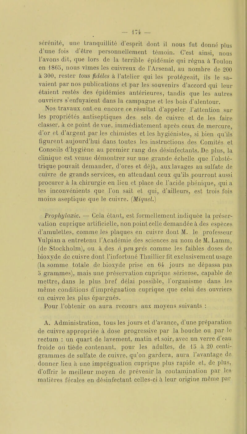 sérénité, une tranquillilé despnt dont il nous fut donné plus d'une fois d'être personnellement témoin. C'est ainsi, nous l'avons dit, que lors de la terrible épidémie qni régna à Toulon en d86î), nous vîmes les cuivreux de l'Arsenal, au nombre de 200 à 300, rester tous fidèles à l'atelier qui les protégeait, ils le sa- vaient par nos publications et par les souvenirs d'accord qui leur étaient restés des épidémies antérieures, tandis que les autres ouvriers s'enfuyaient dans la campagne et les bois d'alentour. Nos travaux ont eu encore ce résultat d'appeler l'attention sur les propriétés antiseptiques des sels de cuivre et de les faire classer, à ce point de vue, immédiatement après ceux de mercure, d'or et d'argent par les chimistes et les hygiénistes, si bien qu'ils figurent aujourd'hui dans toutes les instructions des Comités et Conseils d'hygiène au premier rang des désinfectants. De plus, la clinique est venue démontrer sur une grande échelle que l'obsté- trique pouvait demander, d'ores et déjà, aux lavages au sulfate de cuivre de grands services, en attendant ceux qu'ils pourront aussi procurer à la chirurgie en lieu et place de l'acide phénique, qui a les inconvénients que l'on sait et qui, d'ailleurs, est trois fois moins aseptique que le cuivre. [Miquel.) Prophylaxie. — Cela étant, est formellement indiquée la préseï-- vation cuprique artificielle, non point celle demandée à des espèces d'amulettes, comme les plaques en cuivre dont M. le professeur Vulpian a entretenu l'Académie des sciences au nom de M. Lamm, (de Stockholm), ou à des à, peu prés comme les faibles doses de bioxyde de cuivre dont l'infortuné Thuillier fit exclusivement usage (la somme totale de bioxyde prise en 64 jours ne dépassa pas o grammes), mais une préservation cuprique sérieuse, capable de mettre, dans le plus bref délai possible, l'organisme dans les même conditions d'imprégnation cuprique que celui des ouvriers en cuivre les plus épargnés. Pour l'obtenir on aura recours aux moyens suivants : A. Administration, tous les jours et d'avance, d'une préparation de cuivre appropriée à dose progressive par la bouche ou par le rectum : un quart de lavement, matin et soir, avec un verre d'eau froide ou tiède contenant, pour les adultes, de lo à 20 centi- grammes de sulfate de cuivre, qu'on gardera, aura l'avantage de donner lieu à une imprégnation cuprique plus rapide et, de plus, d'offrir le meiUeur moyen de prévenir la contamination par les matières fécales en désinfectant celles-ci à leur origine même par