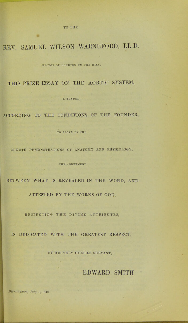 TO THE KEY. SAMUEL WILSON WARNEFORD, LL.D. IlECTOK OF liorRTOX ON THE HILL, THIS PRIZE ESSAY ON THE AORTIC SYSTEM, INTENDED, ACCORDING TO THE CONDITIONS OF THE FOUNDER, TO PROVE BY THE MINUTE DEMONSTRATIONS OF ANATOMY AND PHYSIOLOGY, THK AGREEMENT BETWEEN WHAT IS REVEALED IN THE WORD, AND ATTESTED BY THE WORKS OF GOD, RESPECTING THE DIVINE ATTRIBUTES, IS DEDICATED WITH THE GREATEST RESPECT, BY HIS VERY HUMBLE SERVANT, EDWARD SMITH. Birmingham, Jul;/ I, 1810.