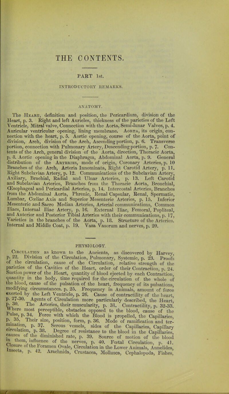 THE CONTENTS. PART 1st. INTRODUCTORY REMARKS. ANATOMY. The Heart, defimtiou and position, the Pericardium, division of the Heart, p. 3. Right and left Auricles, thickness of the parieties of the Left Ventricle, Mitral valve. Connection with the Aorta, Semi-lunar Valves, p. 4. Auricular ventricular opening, lining membrane. Aorta, its origin, con- nection with the heart, p. 5. Aortic opening, course of the Aorta, point of division, Arch, division of the Arch, Ascending portion, p. 6. Transverse portion, connection with Pulmonary Artery, Descending portion, p. 7. Con- tents of the Arch, general division of the Aorta, direction, Thoracic Aorta, p. 8. Aortic opening in the Diaphragm, Abdominal Aorta, p. 9. Greneral distribution of the Arteries, mode of origin. Coronary Arteries, p. 10 Branches of the Arch, Arteria Innominata, Right Carotid Artery, p. 11. Right Subclavian Artery, p. 12. Communications of the Subclavian Artery, Axiliary, Brachial, Radial and Ulnar Arteries, p. 13. Left Carotid and Subclavian Arteries, Branches from the Thoracic Aorta, Bronchial, (Esophageal and Pericardial Arteries, p. 14. Intercostal Arteries, Branches from the Abdominal Aorta, Phrenic, Renal Capsular, Renal, Spermatic, Lumbar, Coeliac Axis and Superior Mesenteric Arteries, p. 15. Inferior Mesenteric and Sacro Median Arteries, Arterial communications. Common Iliacs, Internal Ihac Artery, p. 16. External lUac, Femoral, Popliteal, and Anterior and Posterior Tibial Arteries with their communications, p. 17, Varieties in the branches of the Aorta, p. 18. Structure of the Arteries. Internal and Middle Coat, p. 19. Vasa Vasorum and nerves, p. 20. PHYSIOLOGY. Circulation as known to the Ancients, as discovered by Harvey, p. 22. Division of the Circulation, Pulmonary, Systemic, p. 23. Proofs of the circulation, cause of the Circulation, relative strength of the parieties of the Cavities of the Heart, order of their Contraction, p. 24. Suction power of the Heart, quantity of blood ejected by each Contraction, quantity in the body, time required for the cu-culation of the whole of the blood, cause of the pulsation of the heart, frequency of its pulsations, modifymg circumstances, p. 25. Frequency in Aoiunals, amount of force exerted by the Left Ventricle, p. 26. Cause of contractility of the heart, p. 27-30. Agents of Circulation more particularly described, the Heart, P^O. The Arteries, their muscularity, p. 31. Contractility, p. 32-33. Where most perceptible, obstacles opposed to the blood, cause of the Pulse p. 34. Force with which the Blood is propelled, the CapiUaries, P._ ^5. Then- size, position, form, p. 36. Mode of ramification and ter- mmation, p. 37. Serous vessels, sides of the Capillaries, Capillary circulation, p. 38. Degree of resistance to the blood in the Capillaries, causes of the diminished rate, p. 39. Source of motion of the blood in them influence of the nerves, p. 40. Foetal Circulation, p. 41. v^iosure of the Foramen Ovale, Cu-culation in the Lower Animals, Annelides, insecta, p. 42. Arachnida, Crustacea, MoUusca, Cephalopoda, Fishes,