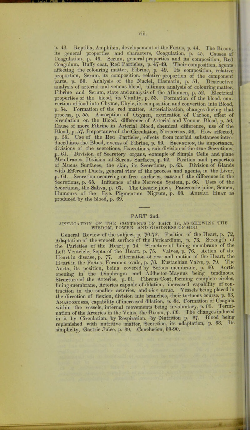 viii. p. 'I'd. Jieptilia, Amphibia, developement of the Foetus, p, 44, Tlje Bi.ood, ita general properties and characters, Coagulation, p, 45. Causes of Coagulation, p, 4(J. Serum, general properties and its conij)OBitian, Red Coagulum, liuffy coat, Red Particles, p. 47-49. Their composition, agents affecting the colouring matter, Fibrine, p. 49. Its composition, relative proportion, Serum, its composition, relative proportion of the component parts, p. 50. Analysis of the Nuclei, Hsematin, p. 51. Destructive analysis of arterial and venous blood, ultimate analysis of colouring matter, Fibrine and Serum, state and analysis of the Albumen, p. 52. Electrical properties of the blood, its Vitality, p. 53. Formation of the blood, con- vertiou of food into Chyme, Chyle, its composition and convertion into Blood, p. 54. Formation of the red matter, Arterialization, changes during that process, p. 55. Absorption of Oxygen, extrication of Carbon, effect of circulation on the Blood, difference of Arterial and Venous Blood, p. 56. Cause of more Fibrine in Arterial Blood, chemical difference, use of the Blood, p. 57. Importance of the Circulation, Nutrition, 58. How efl'ected, p. 59. Use of the Red Particles, effects from morbid substances intro- duced into the Blood, excess of Fibrine, p. 60. Secretion, its importance, divisions of the secretions, Excretions, sub-division of the true Secretions, jj. 61. Division of Secretory organs, example of Simple Cells and plane Membranes, Division of Serous Surfaces, p. 62. Position and properties of Mucus Surfaces, the skin, its Secretions, p. 63. Division of Glands with Efferent Ducts, general view of the process and agents, in the Liver, p. 64. Secretion occurring on free surfaces, cause of the difference in the Secretions, p. 65. Influence of the Nervous System, p. 66. Uses of the Secretions, the Saliva, p. 67. The Gastric juice. Pancreatic juice. Semen, Humours of the Eye, Pigmentum Nigrum, p. 68. Animal Heat as produced by the blood, p. 69. PART 2ud. APPLICATION OF THE CONTENTS OF PART 1st, AS SHEWING THE WISDOM, POWER. AND GOODNESS OF GOD. General Review of the subject, p. 70-72. Position of the Heart, p. 72, Adaptation of the smooth surface of the Pericardium, p. 73. Strength of the Parieties of the Heart, p. 74. Structure of lining membrane of the Left Ventricle, Septa of the Heart, p. 75. Valves, p. 76. Action of the Heart in disease, p. 77- Alternation of rest and motion of the Heart, the Heart in the Foetus, Foramen ovale, p. 78. Eustachian Valve, p. 79. The Aorta, its position, being covered by Serous membrane, p. 80. Aortic opening in the Diaphragm and Adductor-Magnus being tendinous. Structure of the Arteries, p. 81. Fibrous Coat, forming complete circles, lining membrane. Arteries capable of dilation, increased capability of con- traction in the smaller arteries, and vice versa. Vessels being placed in the direction of flexion, division into branches, their tortuous course, p. 83, Anastomoses, capability of increased dilation, p. 84. Formation of Coagula within the vessels, internal movements being involuntary, p. 85. Termi- nation of the Arteries in the Veins, the Blood, p. 86. The changes induced in it by Circulation, by Respiration, by Nutrition p. 87. Blood being replenished with nutritive matter. Secretion, its adaptation, p. 88. Its simplicity, Gastric Juice, p. 89. Conclusion, 89-90.