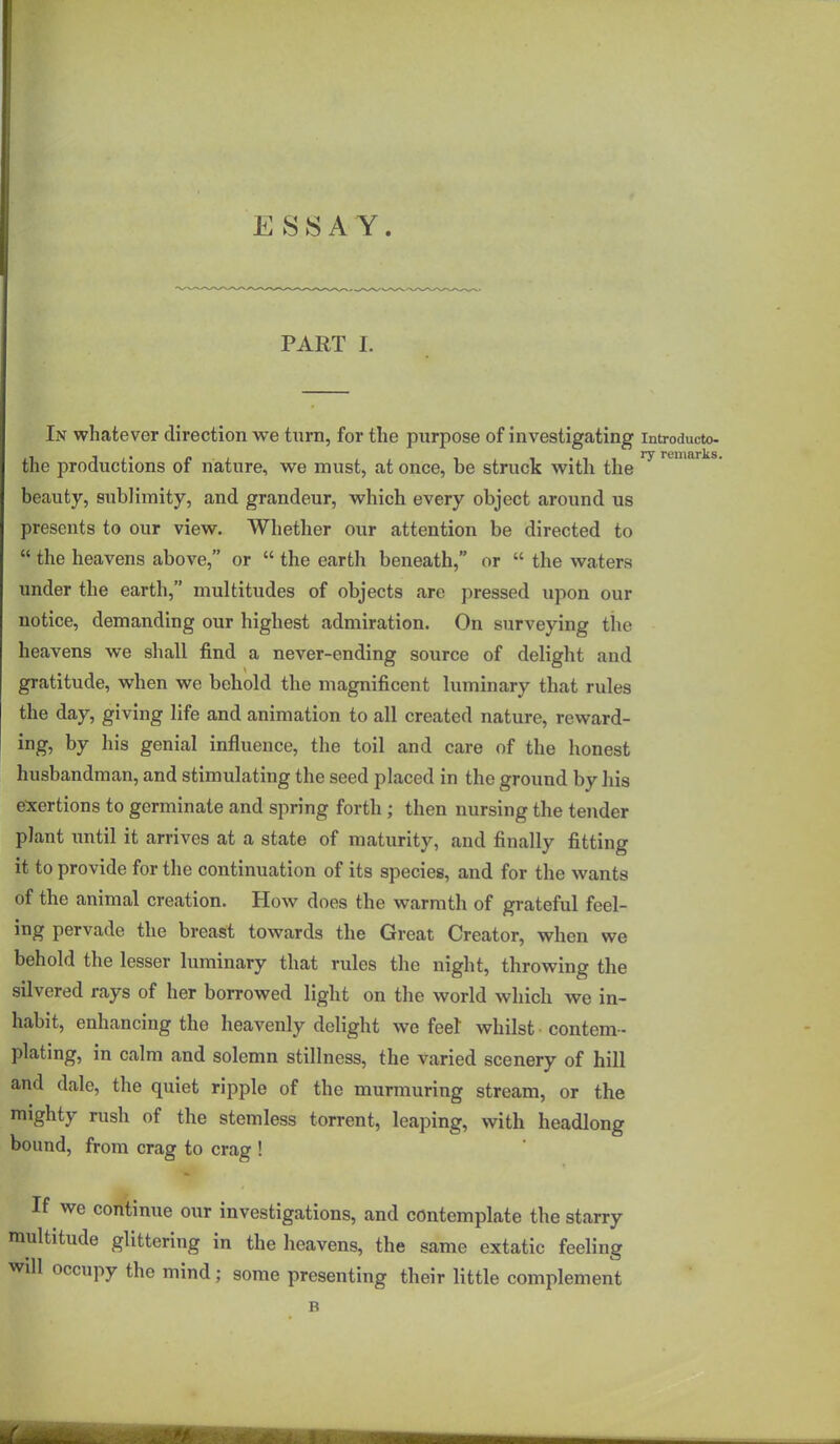 ESSAY. PART I. In whatever direction we turn, for the purpose of investigating introducto- the productions of nature, we must, at once, be struck with the beauty, sublimity, and grandeur, which every object around us presents to our view. Whether our attention be directed to  the heavens above, or  the earth beneath, or  the waters under the earth, multitudes of objects are pressed upon our notice, demanding our highest admiration. On surveying the heavens we shall find a never-ending source of delight and gratitude, when we behold the magnificent luminary that rules the day, giving life and animation to all created nature, reward- ing, by his genial influence, the toil and care of the honest husbandman, and stimulating the seed placed in the ground by his exertions to germinate and spring forth ; then nursing the tender plant until it arrives at a state of maturity, and finally fitting it to provide for the continuation of its species, and for the wants of the animal creation. How does the warmth of grateful feel- ing pervade the breast towards the Great Creator, when we behold the lesser luminary that rules the night, throwing the silvered rays of her borrowed light on the world which we in- habit, enhancing the heavenly delight we feet whilst contem- plating, in calm and solemn stillness, the varied scenery of hill and dale, the quiet ripple of the murmuring stream, or the mighty rush of the stemless torrent, leaping, with headlong bound, from crag to crag ! If we continue our investigations, and contemplate the starry multitude glittering in the heavens, the same extatic feeling will occupy the mind; some presenting their little complement B