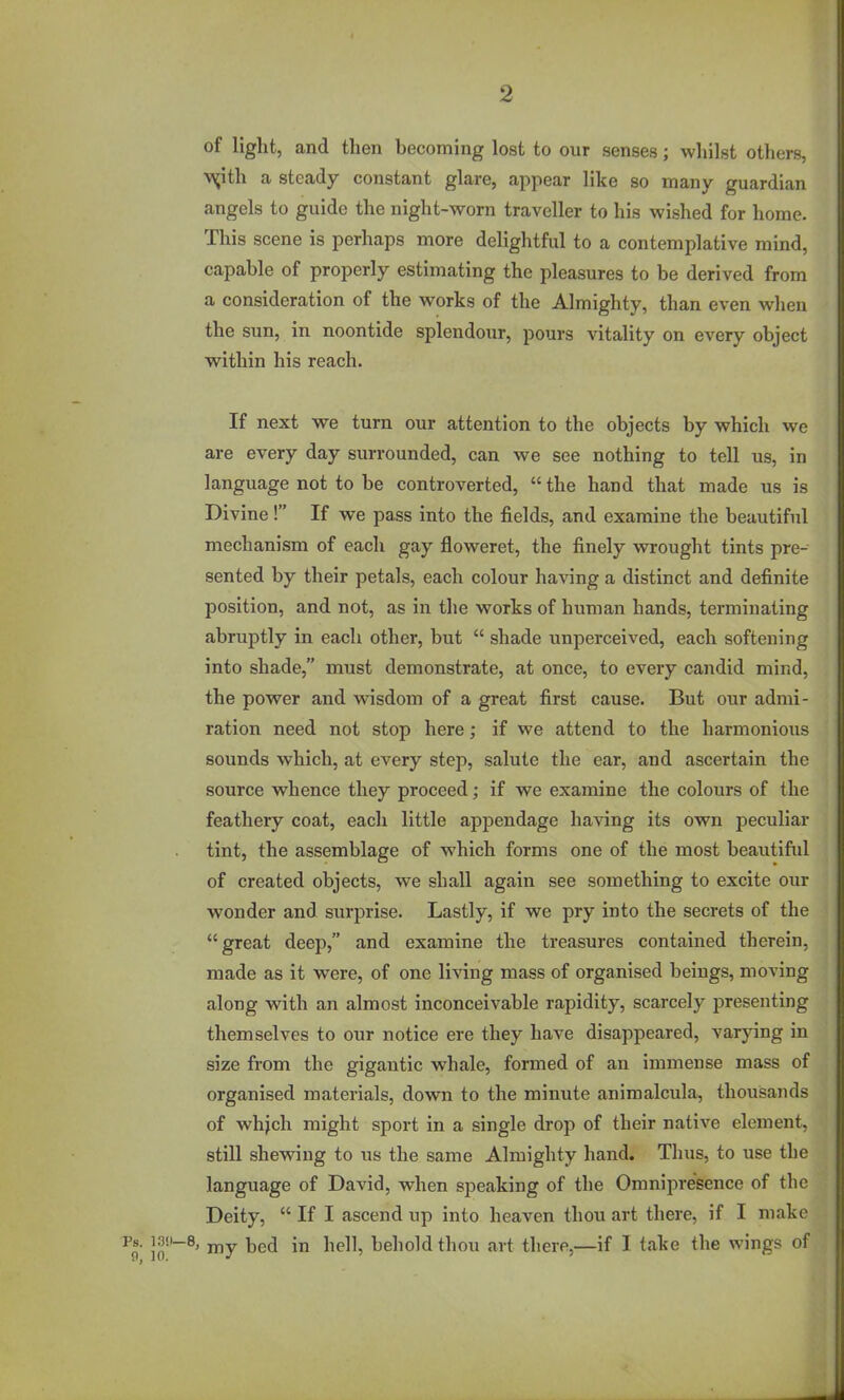 of light, and then becoming lost to our senses; whilst others, •v^ith a steady constant glare, appear like so many guardian angels to guide the night-worn traveller to his wished for home. This scene is perhaps more delightful to a contemplative mind, capable of properly estimating the pleasures to be derived from a consideration of the works of the Almighty, than even when the sun, in noontide splendour, pours vitality on every object within his reach. If next we turn our attention to the objects by which we are every day surrounded, can we see nothing to tell us, in language not to be controverted,  the hand that made us is Divine! If we pass into the fields, and examine the beautiful mechanism of each gay floweret, the finely wrought tints pre- sented by their petals, each colour having a distinct and definite position, and not, as in the works of human hands, terminating abruptly in each other, but  shade unperceived, each softening into shade, must demonstrate, at once, to every candid mind, the power and wisdom of a great first cause. But our admi- ration need not stop here; if we attend to the harmonious sounds which, at every step, salute the ear, and ascertain the source whence they proceed; if we examine the colours of the feathery coat, each little appendage having its own peculiar tint, the assemblage of which forms one of the most beautiftd of created objects, we shall again see something to excite our wonder and surprise. Lastly, if we pry into the secrets of the great deep, and examine the treasures contained therein, made as it were, of one living mass of organised beings, moving along with an almost inconceivable rapidity, scarcely presenting themselves to our notice ere they have disappeared, varying in size from the gigantic whale, formed of an immense mass of organised materials, down to the minute animalcula, thousands of wh^ch might sport in a single drop of their native element, still shewing to us the same Almighty hand. Thus, to use the language of David, when speaking of the Omnipresence of the Deity,  If I ascend up into heaven thou art there, if I make \ my bed in hell, behold thou art there,—if I take the wings of