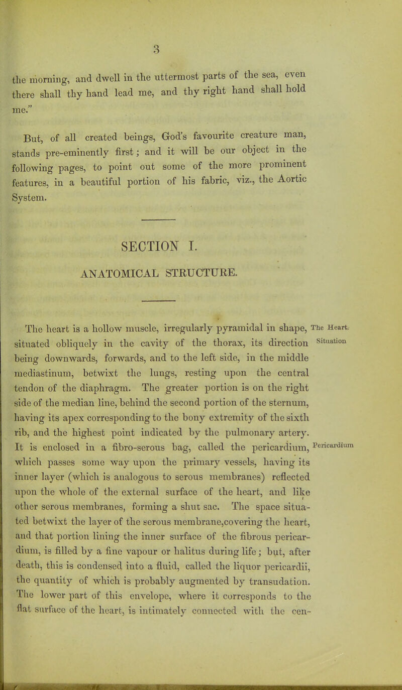 the morning, and dwell in the uttermost parts of the sea, even there shall thy hand lead me, and thy right hand shall hold me. But, of all created beings, God's favourite creature man, stands pre-eminently first; and it will be our object in the following pages, to point out some of the more prominent features, in a beautiful portion of his fabric, viz., the Aortic System. SECTION I. ANATOMICAL STRUCTURE. The heart is a hollow muscle, irregularly pyramidal in shape, The Heart, situated obliquely in the cavity of the thorax, its direction Situation being downwards, forwards, and to the left side, in the middle mediastinum, betwixt the lungs, resting upon the central tendon of the diaphragm. The greater portion is on the right side of the median line, behind the second portion of the sternum, having its apex corresponding to the bony extremity of the sixth rib, and the highest point indicated by the pulmonary artery. It is enclosed in a fibro-serous bag, called the pericardium, Pericai-dium which passes some way upon the primary vessels, having its inner layer (which is analogous to serous membranes) reflected upon the whole of the external surface of the heart, and like other serous membranes, forming a shut sac. The space situa- ted betwixt the layer of the serous membrane,covering the heart, and that portion lining the inner surface of the fibrous pericar- dium, is filled by a fine vapour or halitus during life; but, after death, this is condensed into a fluid, called the liquor pericardii, the quantity of which is probably augmented by transudation. The lower part of this envelope, where it corresponds to the flat surface of the heart, is intimately connected with the cen-
