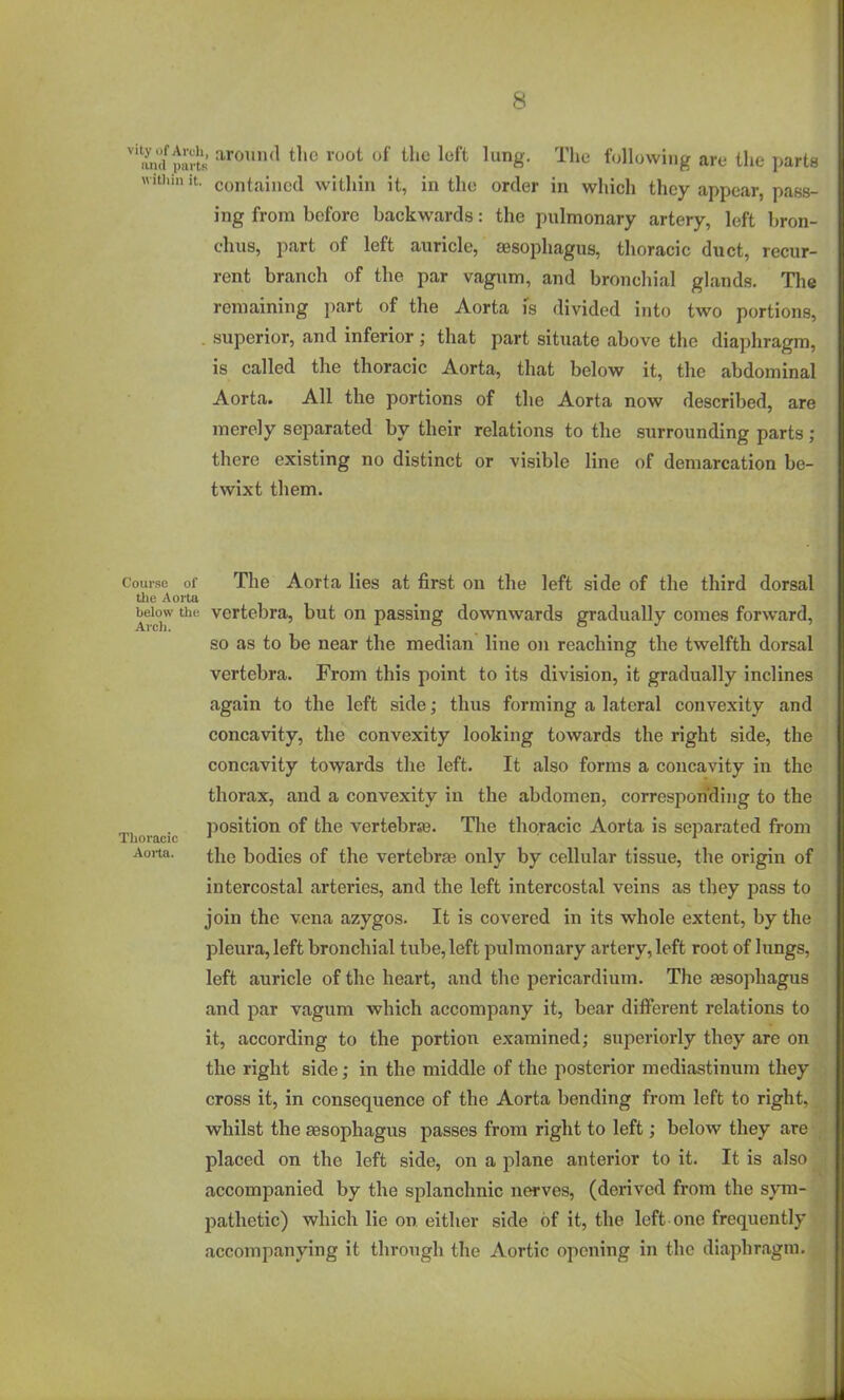 > around the root of the loft lung. The following are the parts contained within it, in the order in which they appear, pass- ing from before backwards: the pulmonary artery, left bron- chus, part of left auricle, aesophagus, thoracic duct, recur- rent branch of the par vagum, and bronchial glands. The remaining part of the Aorta is divided into two portions, superior, and inferior; that part situate above the diaphragm, is called the thoracic Aorta, that below it, the abdominal Aorta. All the portions of the Aorta now described, are merely separated by their relations to the surrounding parts ; there existing no distinct or visible line of demarcation be- twixt them. Course of The Aorta lies at first on the left side of the third dorsal the Aorta below tiie vertebra, but on passing downwards gradually comes forward, so as to be near the median line on reaching the twelfth dorsal vertebra. From this point to its division, it gradually inclines again to the left side; thus forming a lateral convexity and concavity, the convexity looking towards the right side, the concavity towards the left. It also forms a concavity in the thorax, and a convexity in the abdomen, corresponding to the position of the vertebrse. The thoracic Aorta is separated from Thoracic ■* * Aorta. the bodies of the vertebra3 only by cellular tissue, the origin of intercostal arteries, and the left intercostal veins as they pass to join the vena azygos. It is covered in its whole extent, by the pleura, left bronchial tube,left pulmonary artery, left root of lungs, left auricle of the heart, and the pericardium. The sesopliagus and par vagum which accompany it, bear different relations to it, according to the portion examined; superiorly they are on the right side; in the middle of the posterior mediastinum they cross it, in consequence of the Aorta bending from loft to right, whilst the sesophagus passes from right to left; below they are ; placed on the left side, on a plane anterior to it. It is also accompanied by the splanchnic nerves, (derived from the sym- pathetic) which lie on either side of it, the left one frequently accompanying it through the Aortic opening in the diaphragm.