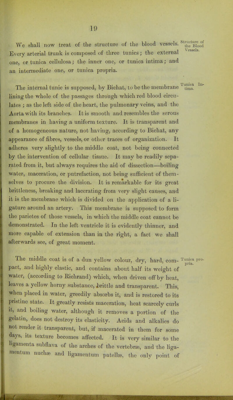 We shall now treat of the structure of the blood vessels. ^JJf BToo°d Every arterial trunk is composed of three tunics; the external one, or tunica cellulosa; the inner one, or tunica intima; and an intermediate one, or tunica propria. The internal tunic is supposed, by Bichat, to be the membrane ^ ^^a* lining the whole of the passages through which red blood circu- lates ; as the left side of the heart, the pulmonary veins, and the Aorta with its branches. It is smooth and resembles the serous membranes in having a uniform texture. It is transparent and of a homogeneous nature, not having, according to Bichat, any appearance of fibres, vessels, or other traces of organization. It adheres very slightly to the middle coat, not being connected by the intervention of cellular tissue. It may be readily sepa- rated from it, but always requires the aid of dissection—boiling water, maceration, or putrefaction, not being sufficient of them- selves to procure the division. It is remarkable for its great brittleness, breaking and lacerating from very slight causes, and it is the membrane which is divided on the application of a li- gature around an artery. This membrane is supposed to form the parietes of those vessels, in which the middle coat cannot be demonstrated. In the left ventricle it is evidently thinner, and more capable of extension than in the right, a fact we shall afterwards see, of great moment. The middle coat is of a dun yellow colour, dry, hard, com- i< pact, and highly elastic, and contains about half its weight of water, (according to Richrand) which, when driven off by heat, leaves a yellow horny substance, brittle and transparent. This, when placed in water, greedily absorbs it, and is restored to its pristine state. It greatly resists maceration, heat scarcely curls it, and boiling water, although it removes a portion of the gelatin, does not destroy its elasticity. Acids and alkalies do not render it transparent, but, if macerated in them for some days, its texture becomes affected. It is very similar to the ligamenta subflava of the arches of the vertebrie, and the liga- mentum nuchae and ligamentum patella, the only point of