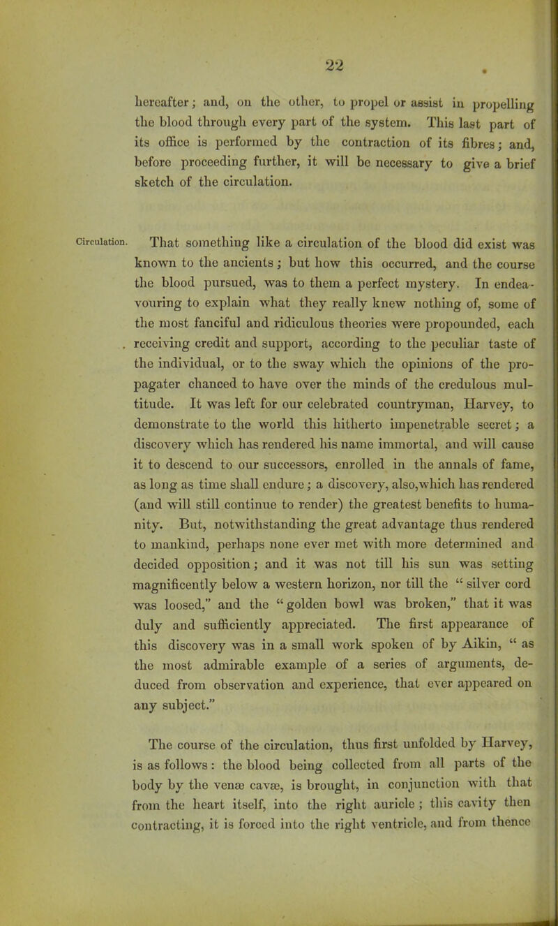 hereafter; and, on the other, to propel or assist in propelling the blood through every part of the system. This last part of its office is performed by the contraction of its fibres; and, before proceeding further, it will be necessary to give a brief sketch of the circulation. Circulation. That Something like a circulation of the blood did exist was known to the ancients ; but how this occurred, and the course the blood pursued, was to them a perfect mystery. In endea- voxiring to explain what they really knew nothing of, some of the most fanciful and ridiculous theories were propounded, each . receiving credit and support, according to the peculiar taste of the individual, or to the sway which the opinions of the pro- pagator chanced to have over the minds of the credulous mul- titude. It was left for our celebrated countryman, Harvey, to demonstrate to the world this hitherto impenetrable secret; a discovery which has rendered his name immortal, and will cause it to descend to our successors, enrolled in the annals of fame, as long as time shall endure; a discovery, also,which has rendered (and will still continue to render) the greatest benefits to huma- nity. But, notwithstanding the great advantage thus rendered to mankind, perhaps none ever met with more determined and decided opposition; and it was not till his sun was setting magnificently below a western horizon, nor till the  silver cord was loosed, and the  golden bowl was broken, that it was duly and sufficiently appreciated. The first appearance of this discovery was in a small work spoken of by Aikin,  as the most admirable example of a series of arguments, de- duced from observation and experience, that ever appeared on any subject. The course of the circulation, thus first unfolded by Harvey, is as follows: the blood being collected from all parts of the body by the venas cavaj, is brought, in conjunction with that from the heart itself, into the right auricle ; this cavity then contracting, it is forced into the right ventricle, and from thence
