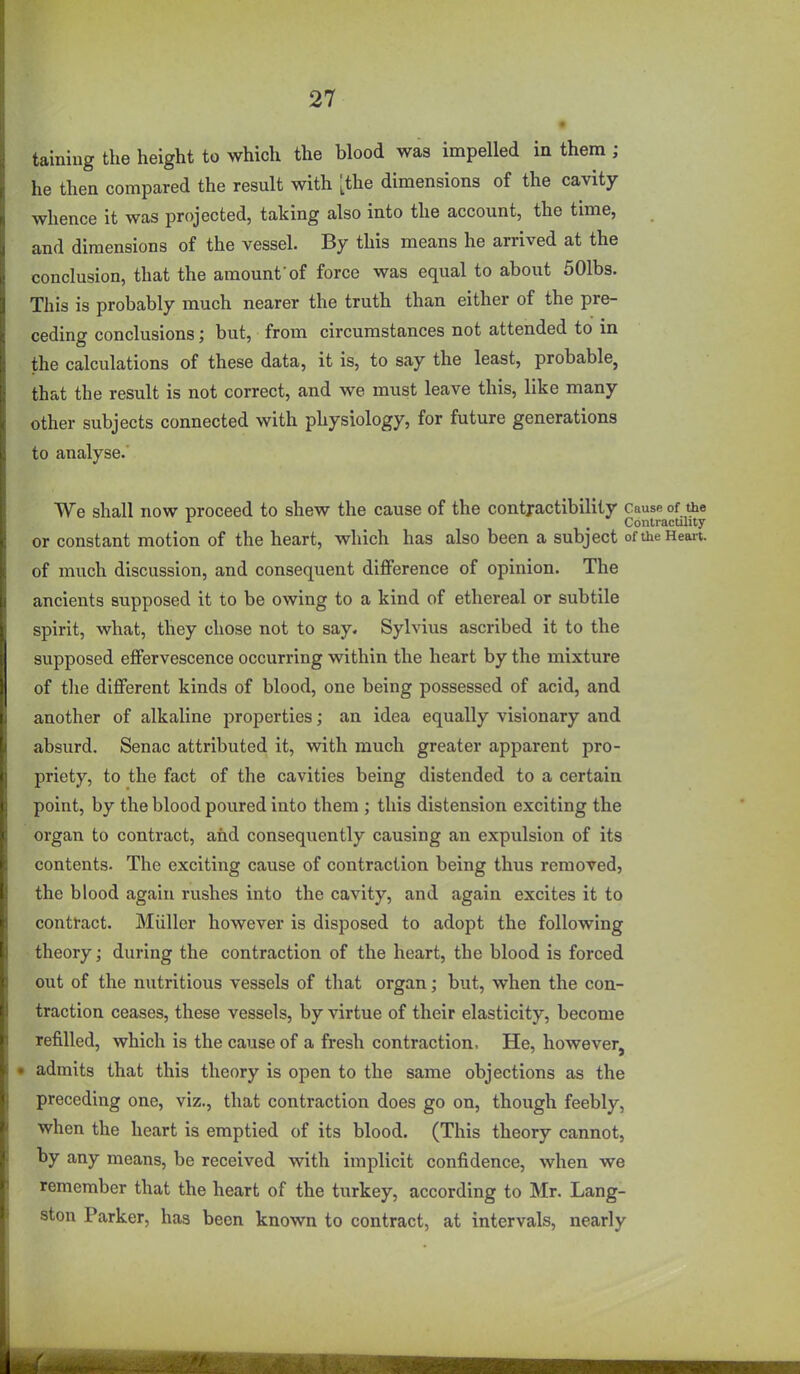 tainiug the height to which the blood was impelled in them ; he then compared the result with [the dimensions of the cavity whence it was projected, taking also into the account, the time, and dimensions of the vessel. By this means he arrived at the conclusion, that the amount'of force was equal to about 501bs. This is probably much nearer the truth than either of the pre- ceding conclusions; but, from circumstances not attended to in the calculations of these data, it is, to say the least, probable, that the result is not correct, and we must leave this, like many other subjects connected with physiology, for future generations to analyse. We shall now proceed to shew the cause of the contjactibility Cause of the ^ . ConlracUlity or constant motion of the heart, which has also been a subject of the Heait. of much discussion, and consequent difference of opinion. The ancients supposed it to be owing to a kind of ethereal or subtile spirit, what, they chose not to say. Sylvius ascribed it to the supposed effervescence occurring within the heart by the mixture of tlie different kinds of blood, one being possessed of acid, and another of alkaline properties; an idea equally visionary and absurd. Senac attributed it, with much greater apparent pro- priety, to the fact of the cavities being distended to a certain point, by the blood poured into them ; this distension exciting the organ to contract, and consequently causing an expulsion of its contents. The exciting cause of contraction being thus removed, the blood again rushes into the cavity, and again excites it to contract. Miiller however is disposed to adopt the following theory; during the contraction of the heart, the blood is forced out of the nutritious vessels of that organ; but, when the con- traction ceases, these vessels, by virtue of their elasticity, become refilled, which is the cause of a fresh contraction. He, however, • admits that this theory is open to the same objections as the preceding one, viz., that contraction does go on, though feebly, when the heart is emptied of its blood. (This theory cannot, by any means, be received with implicit confidence, when we remember that the heart of the turkey, according to Mr. Lang- ston Parker, has been known to contract, at intervals, nearly I