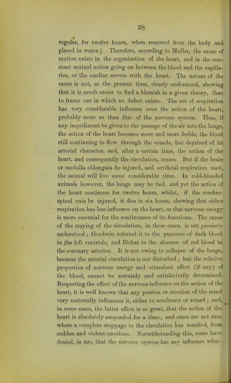 regular, for twelve hours, when removed from the body and placed in water.) Therefore, according to Muller, the cause of motion exists in the organisation of the heart, and in the con- stant mutual action going on between the blood and the capilla- ries, or the cardiac nerves with the heart. The nature of the cause is not, at the present time, clearly understood, shewing that it is much easier to find a blemish in a given theory, than to frame one in which no defect exists. The act of respiration has very considerable influence over the action of the heart, probably more so than that of the nervous system. Thus, if any impediment be given to the passage of the air into the lungs, the action of the heart becomes more and more feeble, the blood still continuing to flow through the vessels, but deprived of its arterial character, and, after a certain time, the action of the heart, and consequently the circulation, ceases. But if the brain or medulla oblongata be injured, and artificial respiration used, the animal will live some considerable time. In cold-blooded animals however, the lungs may be tied, and yet the action of the heart continues for twelve hours, whilst, if the cerebro- spinal axis be injured, it dies in six hours, shewing that either respiration has less influence on the heart, or that nervous energy is more essential for the continuance of its functicms. The cause of the staying of the circulation, in these cases, is ndt precisely understood; Goodwin referred it to the pi^escnce of dark blood in the left ventri<!le, and Bichat to the absence of red blood in the coronary arteries. It is not owing to collapse of the lungs, because the arterial circulation is not disturbed ; but the relative proportion of nervous energy and stimulant effect (if any) of the blood, cannot be certainly and satisfactorily determined. Respecting the effect of the nervous influence on the action of the heart, it is well known that any passion or emotion of the mind very materially influences it, either to accelerate or retard; and, ^ in some cases, the latter effect is so great, that the action of the heart is absolutely suspended for a time; and cases are not rare, where a complete stoppage to the circulation has resulted, from sudden and violent emotions. Notwithstanding this, some have denied, in toio, that the nervous system has any influence wlia(-
