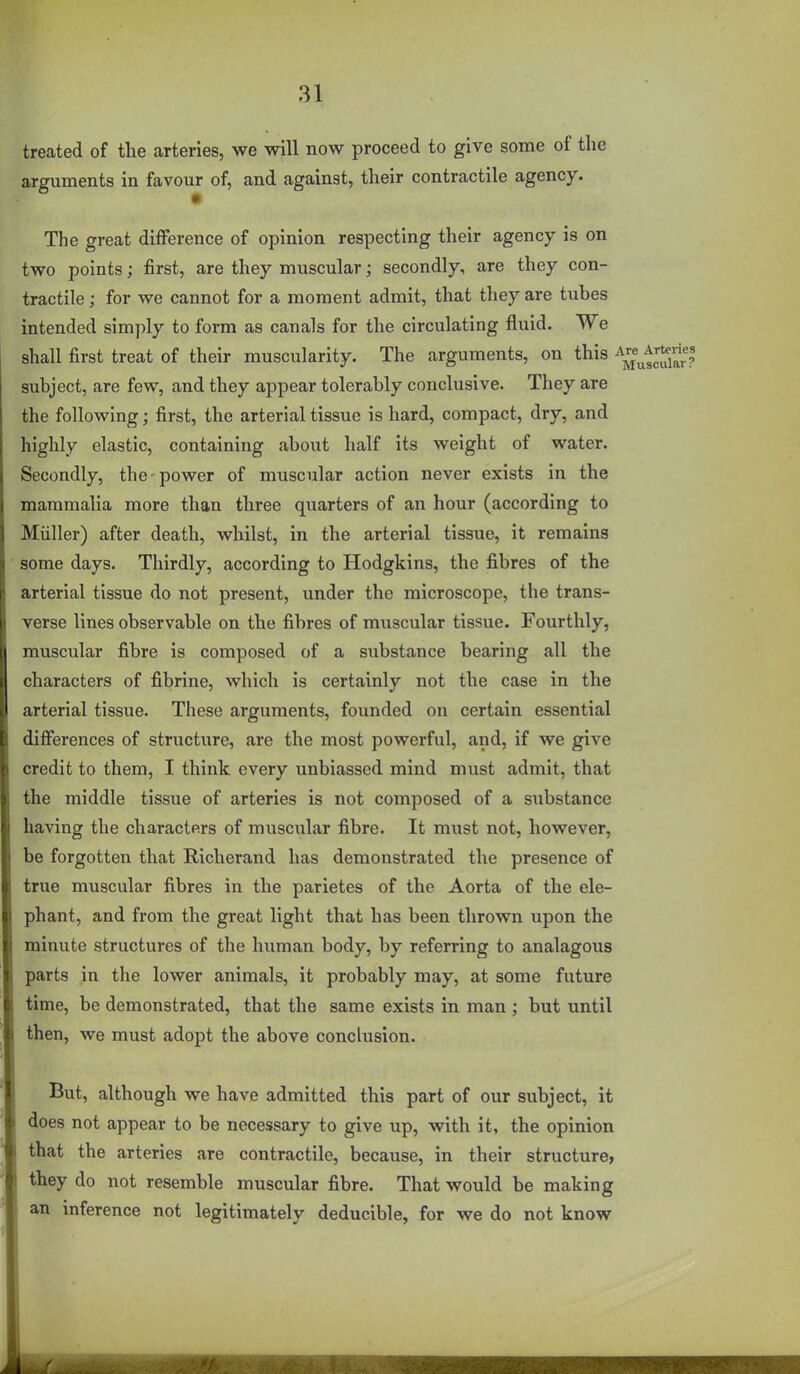 treated of the arteries, we will now proceed to give some of the arguments in favour of, and against, their contractile agency. The great difference of opinion respecting their agency is on two points; first, are they muscular; secondly, are they con- tractile ; for we cannot for a moment admit, that they are tubes intended simply to form as canals for the circulating fluid. We shall first treat of their muscularity. The arguments, on this ''^^^^^'^^^^ subject, are few, and they appear tolerably conclusive. They are the following; first, the arterial tissue is hard, compact, dry, and highly elastic, containing about half its weight of water. Secondly, the-power of muscular action never exists in the mammalia more than three quarters of an hour (according to Miiller) after death, whilst, in the arterial tissue, it remains some days. Thirdly, according to Hodgkins, the fibres of the arterial tissue do not present, under the microscope, the trans- verse lines observable on the fibres of muscular tissue. Fourthly, muscular fibre is composed of a substance bearing all the characters of fibrine, which is certainly not the case in the arterial tissue. These arguments, founded on certain essential differences of structure, are the most powerful, and, if we give credit to them, I think every unbiassed mind must admit, that the middle tissue of arteries is not composed of a substance having the characters of muscular fibre. It must not, however, be forgotten that Richerand has demonstrated the presence of true muscular fibres in the parietes of the Aorta of the ele- phant, and from the great light that has been thrown upon the minute structures of the human body, by referring to analagous parts in the lower animals, it probably may, at some future time, be demonstrated, that the same exists in man ; but until then, we must adopt the above conclusion. But, although we have admitted this part of our subject, it does not appear to be necessary to give up, with it, the opinion that the arteries are contractile, because, in their structure, they do not resemble muscular fibre. That would be making an inference not legitimately deducible, for we do not know