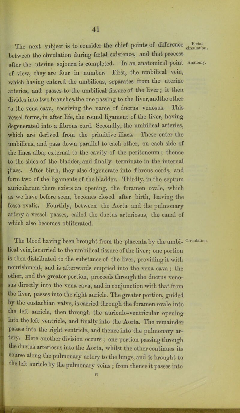 The next subject is to consider the chief points of difference ^j^Jj^'J^^ between the circulation during foetal existence, and that process after the uterine sojourn is completed. In an anatomical point Anatomy, of view, they are four in number. First, the umbilical vein, which having entered the umbilicus, separates from the uterine arteries, and passes to the umbilical fissure of the liver; it then divides into two branches,the one passing to the liver,andthe other to the vena cava, receiving the name of ductus venosus. Tliis vessel forms, in after life, the round ligament of the liver, having degenerated into a fibrous cord. Secondly, the umbilical arteries, which are derived from the primitive iliacs. These enter the umbilicus, and pass down parallel to each other, on each side of the linea alba, external to the cavity of the peritoneum; thence to the sides of the bladder, and finally terminate in the internal jliacs. After birth, they also degenerate into fibrous cords, and form two of the ligaments of the bladder. Thirdly, in the septum auricularum there exists an opening, the foramen ovale, which as we have before seen, becomes closed after birth, leaving the fossa ovalis. Fourthly, between the Aorta and the pulmonary artery a vessel passes, called the ductus arteriosus, the canal of which also becomes obliterated. The blood having been broxight from the placenta by the umbi- circulation, lical vein, is carried to the umbilical fissure of the liver; one portion is then distributed to the substance of the liver, providing it with nourishment, and is afterwards emptied into the vena cava; the other, and the greater portion, proceeds through the ductus veno- sus directly into the vena cava, and in conjunction with that from the liver, passes into the right auricle. The greater portion, guided by the eustachian valve, is carried through the foramen ovale into the left auricle, then through the auriculo-ventricular opening into the left ventricle, and finally into the Aorta. The remainder passes into the right ventricle, and thence into the pulmonary ar- tery. Here another division occurs ; one portion passing through the ductus arteriosus into the Aorta, whilst the other continues its course along the pulmonary artery to the lungs, and is brought to the left auricle by the pulmonary veins; from thence it passes into G