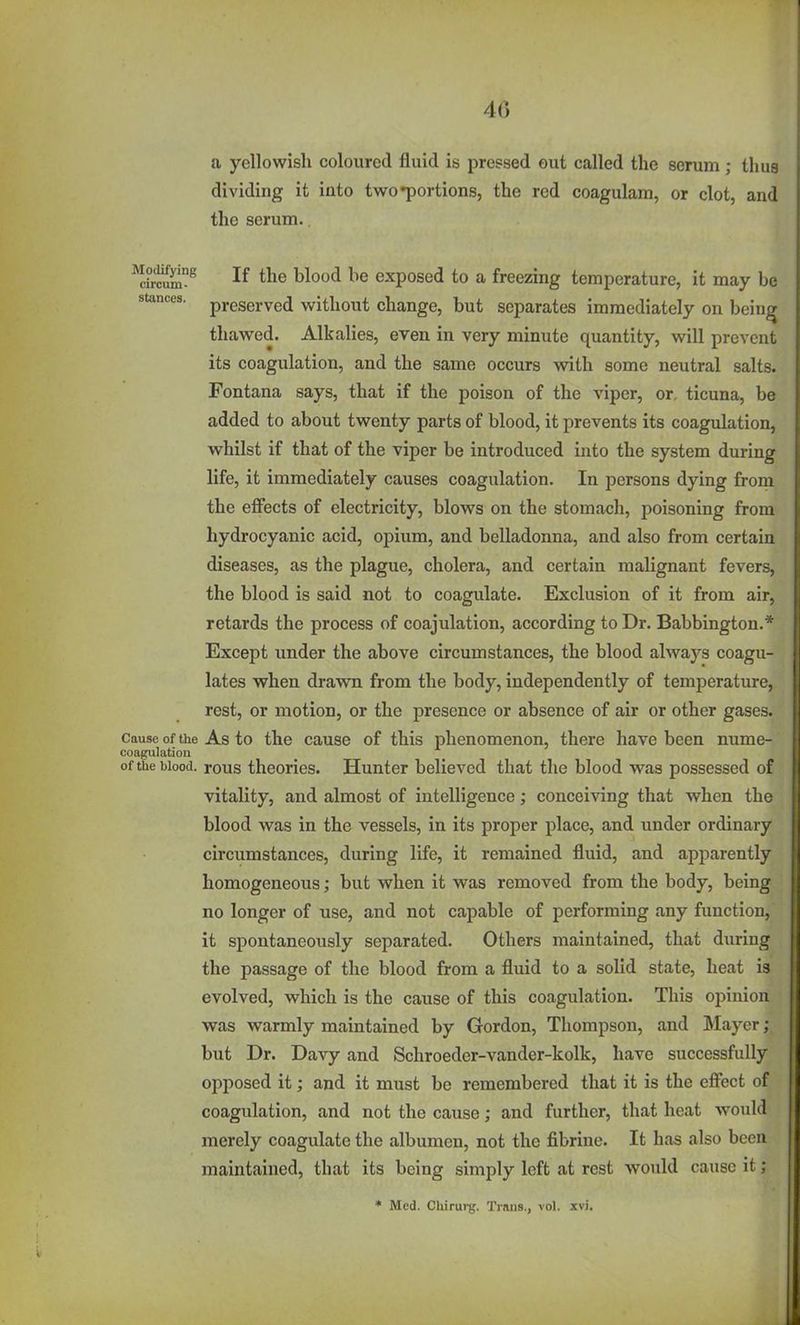 4(5 a yellowish coloured fluid is pressed out called the serum; thus dividing it into two portions, the red coagulam, or clot, and the serum.. If ^lo^ exposed to a freezing temperature, it may be stances, preserved without change, but separates immediately on bein^ thawed. Alkalies, even in very minute quantity, will prevent its coagulation, and the same occurs with some neutral salts. Fontana says, that if the poison of the viper, or, ticuna, be added to about twenty parts of blood, it prevents its coagulation, whilst if that of the viper be introduced into the system during life, it immediately causes coagulation. In persons dying from the effects of electricity, blows on the stomach, poisoning from hydrocyanic acid, opium, and belladonna, and also from certain diseases, as the plague, cholera, and certain malignant fevers, the blood is said not to coagulate. Exclusion of it from air, retards the process of coajulation, according to Dr. Babbington.* Except under the above circumstances, the blood always coagu- lates when drawn from the body, independently of temperature, rest, or motion, or the presence or absence of air or other gases. Causeof the As to the cause of this phenomenon, there have been nume- coagulatioa of the blood, pous theories. Hunter believed that the blood was possessed of vitality, and almost of intelligence; conceiving that when the blood was in the vessels, in its proper place, and under ordinary circumstances, during life, it remained fluid, and apparently homogeneous; but when it was removed from the body, being no longer of use, and not capable of performing any function, it spontaneously separated. Others maintained, that during the passage of the blood from a fluid to a solid state, heat is evolved, which is the cause of this coagulation. This opinion was warmly maintained by Gordon, Thompson, and ]\Iayer; but Dr. Davy and Schroeder-vander-kolk, have successfully opposed it; and it must be remembered that it is the effect of coagulation, and not the cause; and further, that heat would merely coagulate the albumen, not the fibrine. It has also been maintained, that its being simply left at rest would cause it ; * Med. Chirurg. Trims., vol. xvi.