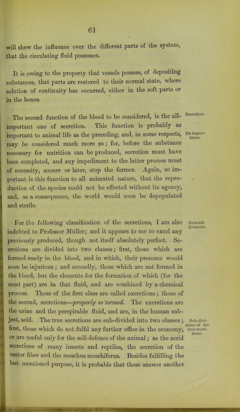 will shew the influence over the different parts of the system, that the circulating fluid possesses. It is owing to the property that vessels possess, of depositing substances, that parts are restored to their normal state, where solution of continuity has occurred, either in the soft parts or in the bones. The second function of the blood to be considered, is the all- Secretion, important one of secretion. This function is probably as important to animal life as the preceding, and, in some respects, ^'^J^p^'- may be considered much more so; for, before the substance necessary for nutrition can be produced, secretion must have been completed, and any impediment to the latter process must of necessity, sooner or later, stop the former. Again, so im- portant is this function to all animated nature, that the repro- duction of the species could not be effected without its agency, and, as a consequence, the world would soon be depopulated and sterile. For the following classification of the secretions, I am also General _ divisions. indebted to Professor Miiller; and it appears to me to excel any previously produced, though not itself absolutely perfect. Se- cretions are divided into two classes; first, those which are formed ready in the blood, and in which, their presence would soon be injurious ; and secondly, those which are not formed in the blood, but the elements for the formation of which (for the most part) are in that fluid, and are combined by a chemical process. Those of the first class are called excretions ; those of the second, secretions—properly so termed. The excretions are the urine and the perspirable fluid, and are, in the human sub- ject, acid. The true secretions are sub-divided into two classes ; Sub-divi- /» , , sions of the nrst, those which do not fulfil any further office in the economy, true secre- or are useful only for the self-defence of the animal; as the acrid secretions of many insects and reptiles, the secretion of the castor fiber and the moschus moschiferus. Besides fulfilling the last mentioned purpose, it is probable that these answer another