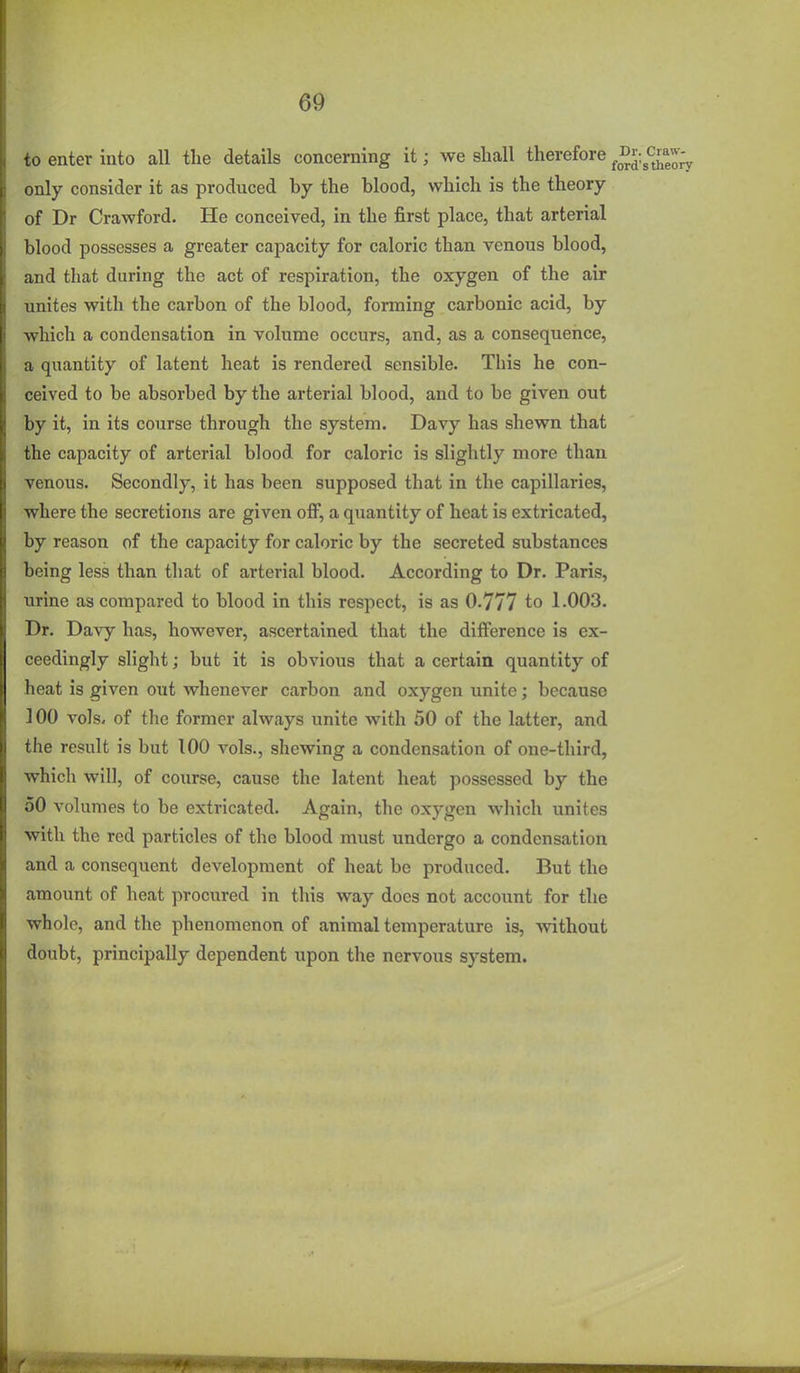 to enter into all the details concerning it; we shall therefore ^^r. only consider it as produced by the blood, which is the theory of Dr Crawford. He conceived, in the first place, that arterial blood possesses a greater capacity for caloric than venous blood, and that during the act of respiration, the oxygen of the air unites with the carbon of the blood, forming carbonic acid, by which a condensation in volume occurs, and, as a consequence, a quantity of latent heat is rendered sensible. This he con- ceived to be absorbed by the arterial blood, and to be given out by it, in its course through the system. Davy has shewn that the capacity of arterial blood for caloric is slightly more than venous. Secondly, it has been supposed that in the capillaries, where the secretions are given off, a quantity of heat is extricated, by reason of the capacity for caloric by the secreted substances being less than that of arterial blood. According to Dr. Paris, urine as compared to blood in this respect, is as 0.777 to 1.003. Dr. Davy has, however, ascertained that the difference is ex- ceedingly slight; but it is obvious that a certain quantity of heat is given out whenever carbon and oxygen unite; because 100 vols, of the former always unite with 50 of the latter, and the result is but 100 vols., shewing a condensation of one-third, which will, of course, cause the latent heat possessed by the 50 volumes to be extricated. Again, the oxygen which unites with the red particles of the blood must undergo a condensation and a consequent development of heat be produced. But the amount of heat procured in this way does not accoimt for the whole, and the phenomenon of animal temperature is, without doubt, principally dependent upon the nervous system.