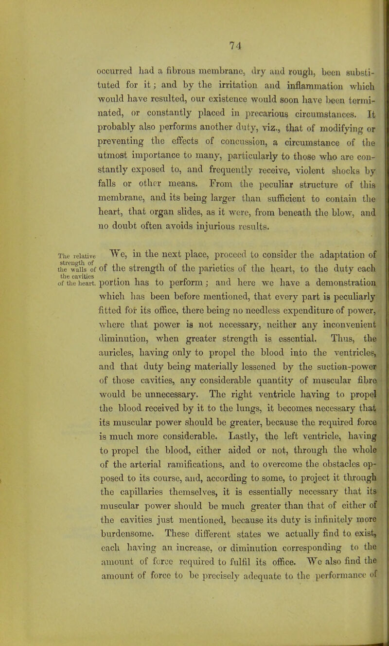 occurred had a fibrous membrane, dry and rougli, been substi- tuted for it; and by the irritation and inflammation which would have resulted, our existence would soon have been termi- nated, or constantly placed in precarious circumstances. It probably also performs another duty, viz., that of modifying or preventing the effects of concussion, a circumstance of the utmost importance to many, particularly to those who are con- stantly exposed to, and frequently receive, violent shocks by falls or other means. From the peculiar structure of this membrane, and its being larger than sufficient to contain the heart, that organ slides, as it were, from beneath the blow, and no doubt often avoids injurious results. Tlie relative We, in the next place, proceed to consider the adaptation of the ^wall's *of of the strength of the parietics of the heart, to the duty each of the heart, portion has to perform; and here we have a demonstration which lias been before mentioned, that every part is peculiarly fitted for its office, there being no needless expenditure of power, where that power is not necessary, neither any inconvenient diminution, when greater strength is essential. Thus, the auricles, having only to propel the blood into the ventricles, and that duty being materially lessened by the suction-power of those cavities, any considerable quantity of muscular fibre would be unnecessary. The right ventricle having to propel the blood received by it to the lungs, it becomes necessary that its muscular power should be greater, because the required force is much more considerable. Lastly, the left ventricle, having to propel the blood, either aided or not, through the whole of the arterial ramifications, and to overcome the obstacles op- posed to its course, and, according to some, to project it thi-ough the capillaries themselves, it is essentially necessary that its muscular power should be miich greater than that of either of the cavities just mentioned, because its duty is infinitely more burdensome. These different states we actually find to exist, each having an increase, or diminution corresponding to the amount of force required to fulfil its office. We also find the amount of force to be precisely adequate to the performance of