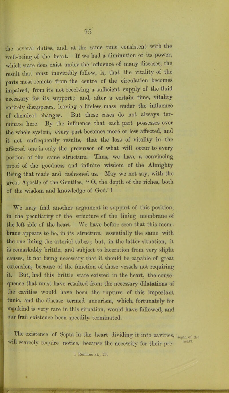 the several duties, and, at the same time consistent with the well-being of the heart. If we had a diminution of its power, which state does exist under the influence of many diseases, the result that must inevitably follow, is, that the vitality of the parts most remote from the centre of the circulation becomes impaired, from its not receiving a sufficient supply of the fluid necessary for its support; and, after a certain time, vitality entirely disappears, leaving a lifeless mass under the influence of chemical changes. But these cases do not always ter- minate here. By the influence that each part possesses over the whole system, every part becomes more or less afl^ected, and it not unfrequently results, that the loss of vitality in the aflfected one is only the precursor of what will occur to every portion of the same structure. Thus, we have a convincing proof of the goodness and infinite wisdom of the Almighty Being that made and fashioned us. May we not say, with the great Apostle of the Gentiles,  O, the depth of the riches, both of the wisdom and knowledge of God.l We may find another argument in support of this position, in the peculiarity of the structure of the lining membrane of the left side of the heart. We have before seen that this mem- brane appears to be, in its structure, essentially the same with the one lining the arterial tubes ; but, in the latter situation, it is remarkably brittle, and subject to laceration from very slight causes, it not being necessary that it shoxild be capable of great extension, because of the function of those vessels not requiring it. But, had this brittle state existed in the heart, the conse- quence that must have resulted from the necessary dilatations of the cavities would have been the rupture of this important tunic, and the disease termed aneurism, which, fortunately for mankind is very rare in this situation, would have followed, and our frail existence been speedily terminated. The existence of Septa in the heart dividing it into cavities, will scarcely require notice, because the necessity for their pre- 1 Ivomniis xi., 2-3.