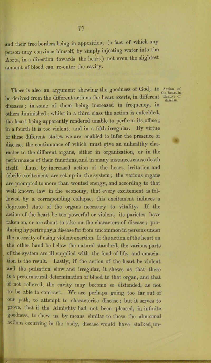 and their free borders being in apposition, (a fact of which any person may convince himself, by simply injecting water into the Aorta, in a direction towards the heart,) not even the slightest amount of blood can re-enter the cavity. There is also an argument shewing the goodness of God, to ^^J=^°^'j^9^_ be derived from the different actions the heart exerts, in different dicative^of diseases; in some of them being increased in frequency, in others diminished; whilst in a third class the action is enfeebled, the heart being apparently rendered unable to perform its office ; in a fourth it is too violent, and in a fifth irregular. By virtue of these different states, we are enabled to infer the presence of disease, the continuance of which must give an unhealthy cha- racter to the different organs, either in organization, or in the performance of their functions, and in many instances cause death itself. Thus, by increased action of the heart, irritation and febrile excitement are set up in the system ; the various organs are prompted to more than wonted energy, and according to that well known law in the economy, that every excitement is fol- lowed by a corresponding collapse, this excitement induces a depressed state of the organs necessary to vitality. If the action of the heart be too powerful or violent, its parietes have taken on, or are about to take on the characters of disease ; pro- ducing hypertrophy,a disease far from uncommon in persons under the necessity of using violent exertion. If the action of the heart on the other hand be below the natural standard, the various parts of the system are ill supplied with the food of life, and emacia- tion is the result. Lastly, if the action of the heart be violent and the pulsation slow and irregular, it shews us that there is a preternatural determination of blood to that organ, and that if not relieved, the cavity may become so distended, as not to be able to contract. We are perhaps going too far out of our path, to attempt to characterise disease; but it serves to prove, that if the Almighty had not been pleased, in infinite goodness, to shew us by means similar to these the abnormal actions occurring in the body, disease would have stalked^un-