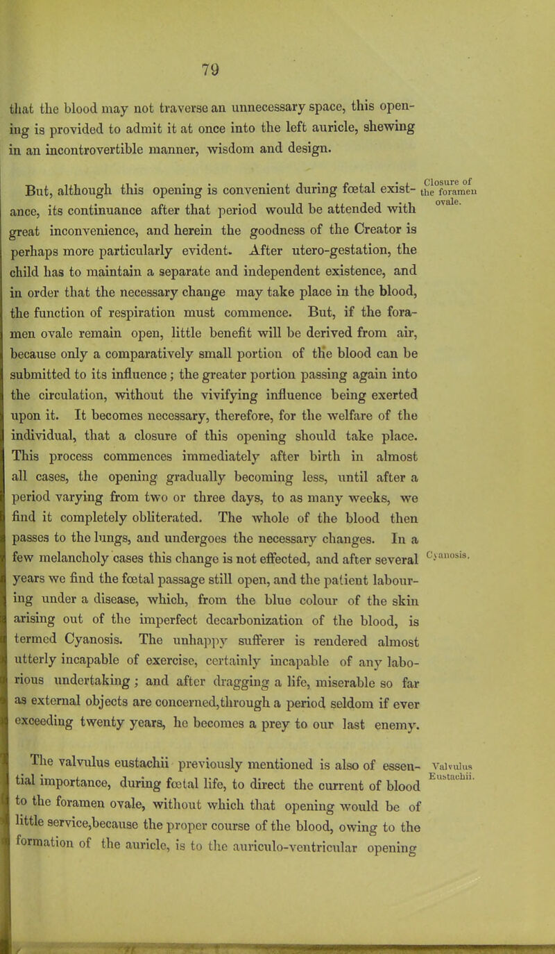 tliat the blood may not traverse an unnecessary space, this open- ing is provided to admit it at once into the left auricle, shewing in an incontrovertible manner, wisdom and design. But, although this opening is convenient during foetal exist- the°foram*eu ance, its continuance after that period would be attended with great inconvenience, and herein the goodness of the Creator is perhaps more particularly evident. After utero-gestation, the child has to maintain a separate and independent existence, and in order that the necessary change may take place in the blood, the function of respiration must commence. But, if the fora- men ovale remain open, little benefit will be derived from air, because only a comparatively small portion of the blood can be submitted to its influence; the greater portion passing again into the circulation, without the vivifying influence being exerted upon it. It becomes necessary, therefore, for the welfare of the individual, that a closure of this opening should take place. This process commences immediately after birth in almost all cases, the opening gradually becoming less, until after a period varying from two or three days, to as many weeks, we find it completely obliterated. The whole of the blood then passes to the lungs, and undergoes the necessary changes. In a few melancholy cases this change is not eflbcted, and after several '^•^o^'^- years we find the foetal passage still open, and the patient labour- ing under a disease, which, from the blue colour of the skin arising out of the imperfect decarbonization of the blood, is termed Cyanosis. The unhappy sufferer is rendered almost utterly incapable of exercise, certainly incapable of any labo- rious undertaking; and after dragging a life, miserable so far as external objects are concerned,through a period seldom if ever exceeding twenty years, he becomes a prey to our last enemy. The valvixlus eustachii previously mentioned is also of essen- vaivuius tial importance, during foetal life, to direct the current of blood to the foramen ovale, without which that opening would be of httle service,because the proper course of the blood, owing to the formation of the auricle, is to the auriculo-ventricular opening