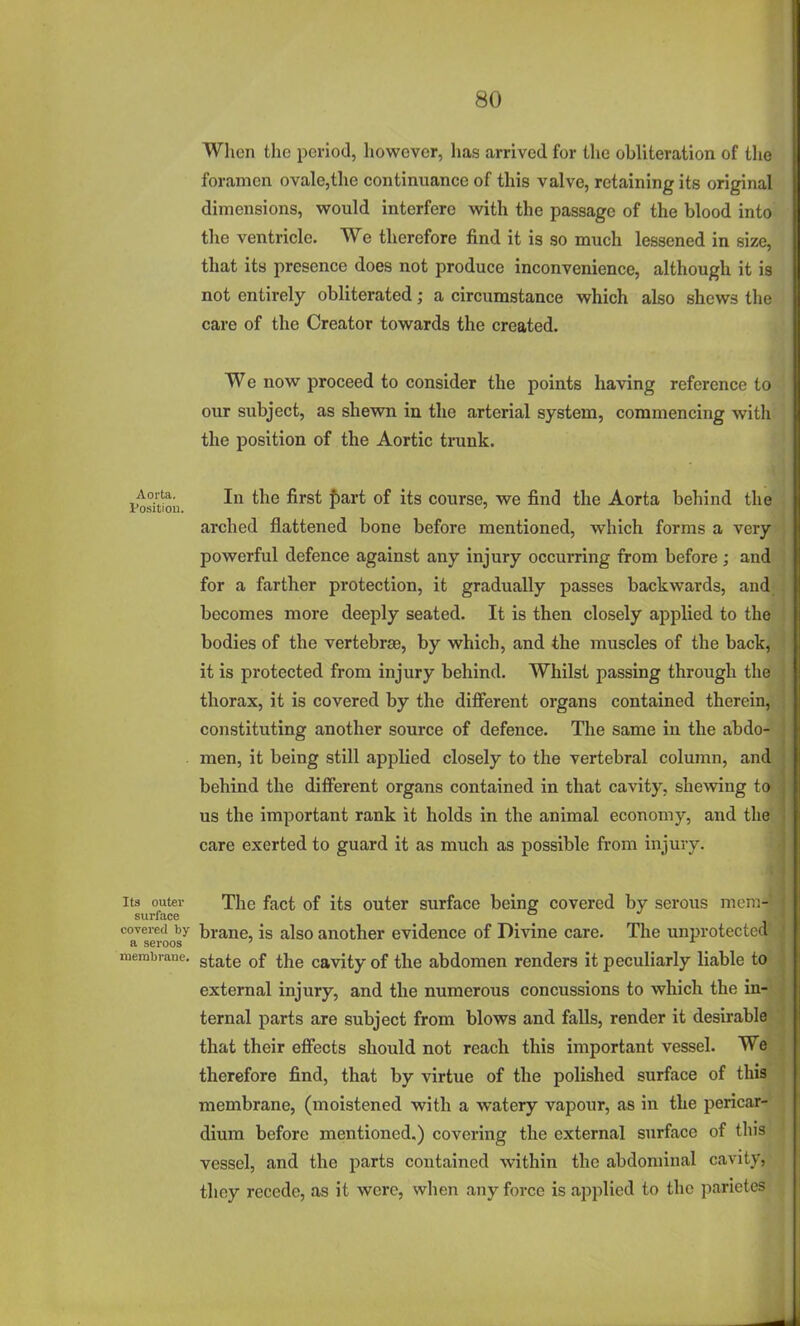 When the period, however, lias arrived for the obliteration of the foramen ovale,the continuance of this valve, retaining its original dimensions, would interfere with the passage of the blood into the ventricle. We therefore find it is so much lessened in size, that its presence does not produce inconvenience, although it is not entirely obliterated; a circumstance which also shews the care of the Creator towards the created. We now proceed to consider the points having reference to our subject, as shewn in the arterial system, commencing with the position of the Aortic trunk. tositiou ■'^ ^^^^ ^^^^ P^^'*' course, we find the Aorta behind the arched flattened bone before mentioned, which forms a veryv powerful defence against any injury occurring from before; and ' for a farther protection, it gradually passes backwards, and becomes more deeply seated. It is then closely applied to the bodies of the vertebraB, by which, and the muscles of the back, it is protected from injury behind. Whilst passing through the thorax, it is covered by the difi'erent organs contained therein, constituting another source of defence. The same in the abdo- . men, it being still applied closely to the vertebral column, and behind the different organs contained in that cavity, shewing to us the important rank it holds in the animal economy, and the; care exerted to guard it as much as possible from injury. Its outer The fact of its outer surface being covered by serous mem-i- surface ■ covered by brano, is also another evidence of Divine care. The unprotected' a seroos ' raerabrane. gj-^te of the cavity of the abdomen renders it peculiarly liable to external injury, and the numerous concussions to which the in- ternal parts are subject from blows and falls, render it desirable that their effects should not reach this important vessel. We therefore find, that by virtue of the polished surface of this membrane, (moistened with a watery vapour, as in the pericar- dium before mentioned.) covering the external surface of this vessel, and the parts contained within the abdominal cavity, they recede, as it were, when any force is applied to the parietes