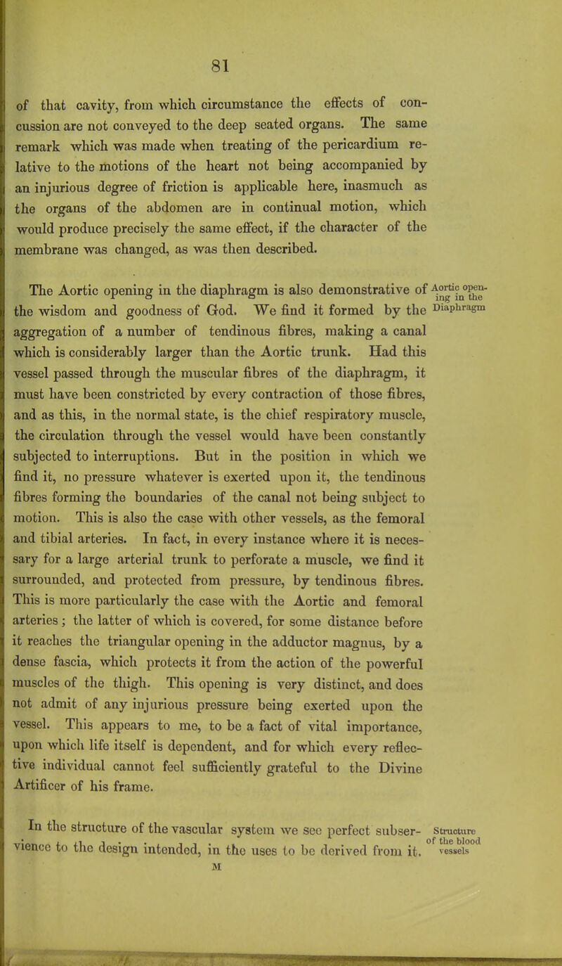 of that cavity, from which circumstance the effects of con- cussion are not conveyed to the deep seated organs. The same remark which was made when treating of the pericardium re- lative to the motions of the heart not being accompanied by an injurious degree of friction is applicable here, inasmuch as the organs of the abdomen are in continual motion, which would produce precisely the same effect, if the character of the membrane was changed, as was then described. The Aortic opening in the diaphragm is also demonstrative of A^^?^?^^- the wisdom and goodness of God. We find it formed by the Diaphragm aggregation of a number of tendinous fibres, making a canal which is considerably larger than the Aortic trunk. Had this vessel passed through the muscular fibres of the diaphragm, it must have been constricted by every contraction of those fibres, and as this, in the normal state, is the chief respiratory muscle, the circulation through the vessel would have been constantly subjected to interruptions. But in the position in which we find it, no pressure whatever is exerted upon it, the tendinous fibres forming the boundaries of the canal not being subject to motion. This is also the case with other vessels, as the femoral and tibial arteries. In fact, in every instance where it is neces- sary for a large arterial trunk to perforate a muscle, we find it surrounded, and protected from pressure, by tendinous fibres. This is more particularly the case with the Aortic and femoral arteries; the latter of which is covered, for some distance before it reaches the triangular opening in the adductor magnus, by a dense fascia, which protects it from the action of the powerful muscles of the thigh. This opening is very distinct, and does not admit of any injurious pressure being exerted upon the vessel. This appears to me, to be a fact of vital importance, upon which life itself is dependent, and for which every reflec- tive individual cannot feel sufficiently grateful to the Divine Artificer of his frame. In the structure of the vascular system we sec perfect subser- Structure viencc to the design intended, in the uses to be derived from it. vessels M