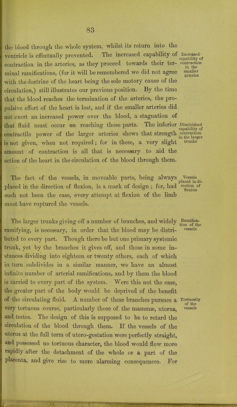 the blood through the whole system, whilst its return into the ventricle is cfifectually prevented. The increased capability of contraction in the arteries, as they proceed towards their ter- niinal ramifications, (for it will be remembered we did not agree sm^aU^r Avith the doctrine of the heart being the sole motory cause of the circulation,) still illustrates our previous position. By the time that the blood reaches the termination of the arteries, the pro- pulsive effort of the heart is lost, and if the smaller arteries did not exert an increased power over the blood, a stagnation of that fluid must occur on reaching those parts. The inferior Diminished  capabihty of contractile power of the larger arteries shews that strength is not given, when not required; for in these, a very slight ti^^ amount of contraction is all that is necessary to aid the action of the heart in the circulation of the blood through them. The fact of the vessels, in moveable parts, being always vessels _ ° placed mdi- placed in the direction of flexion, is a mark of design ; for, had such not been the case, every attempt at flexion of the limb must have ruptured the vessels. The larger trunks giving off a number of branches, and widely (^^ ramifying, is necessary, in order that the blood may be distri- vessels buted to every part. Though there be but one primary systemic trunk, yet by the branches it gives off, and those in some in- stances dividing into eighteen or twenty others, each of which in turn subdivides in a similar manner, we have an almost infinite number of arterial ramifications, and by them the blood is carried to every part of the system. Were this not the case, the greater part of the body would be deprived of the benefit of the circulating fluid. A number of these branches pursues a Tortuosity very tortuous course, particularly those of the mamma, uterus, vessels and testes. The design of this is supposed to be to retard the circulation of the blood through them. If the vessels of the uterus at the full term of utero-gestation were perfectly straight, and possessed no tortuous character, the blood would flow more rapidly after the detachment of the whole or a part of the placenta, and give rise to more alarming consequences. For