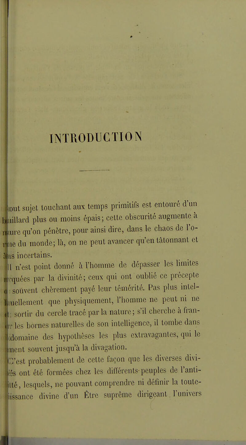 INTRODUCTION Lut sujet touchant aux temps primitifs est entouré d'un liillard plus ou moins épais; cette obscurité augmente à r rare qu'on pénètre, pour ainsi dire, dans le chaos de l'o- i ne du inonde; là, on ne peut avancer qu'en tâtonnant et {us incertains. Il n'est point donné à l'homme de dépasser les limites ] rquées par la divinité; ceux qui ont oublié ce précepte ( : souvent chèrement payé leur témérité. Pas plus intel- [J ,iuellement que physiquement, l'homme ne peut ni ne , t: sortir du cercle tracé parla nature; s'il cherche à fran- rr les bornes naturelles de son intelligence, il tombe dans [domaine des hypothèses les plus extravagantes, qui le i ncnt souvent jusqu'à la divagation. t'est probablement de cette façon que les diverses divi- lës ont été formées chez les différents-peuples de l'anli- |tté, lesquels, ne pouvant comprendre ni définir la loute- iissance divine d'un Être suprême dirigeant l'univers JL,