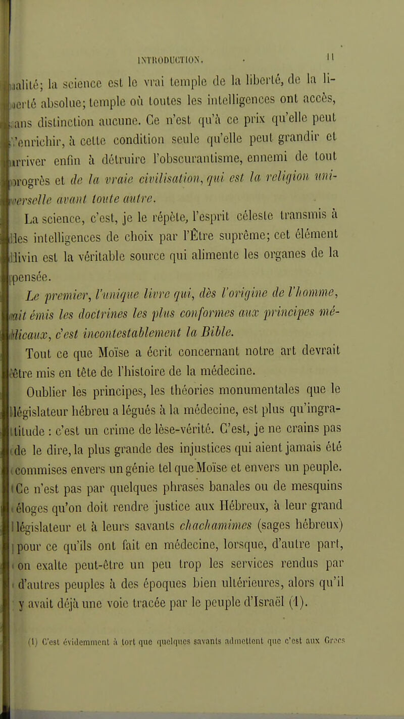 Lalité; la science est le vrai temple de la liberté, de la li- lerlé absolue; temple où toutes les intelligences ont accès, . ans distinction aucune. Ce n'est qu'à ce prix qu'elle peut . -enrichir, à cette condition seule qu'elle peut grandir et Lrriver enfin à détruire l'obscurantisme, ennemi de tout hrogrès et de la vraie civilisation, qui est la religion uni- Vocrscllc avant toute autre. La science, c'est, je le répète, l'esprit céleste transmis à les intelligences de choix par l'Être suprême; cet élément iiivin est la véritable source qui alimente les organes de la pensée. Le premier, l'unique livre qui, dès l'origine de l'homme, mit émis les doctrines les plus conformes aux principes mé- iicaux, c'est incontestablement la Bible. Tout ce que Moïse a écrit concernant notre art devrait être mis en tête de l'histoire de la médecine. Oublier les principes, les théories monumentales que le [législateur hébreu a légués à la médecine, est plus qu'ingra- itilude : c'est un crime de lèse-vérité. C'est, je ne crains pas ■ de le dire, la plus grande des injustices qui aient jamais été i commises envers un génie tel que Moïse et envers un peuple, t Ce n'est pas par quelques phrases banales ou de mesquins - éloges qu'on doit rendre justice aux Hébreux, à leur grand 1 législateur et à leurs savants chachamimes (sages hébreux) ipour ce qu'ils ont fait en médecine, lorsque, d'autre part, i on exalte peut-être un peu trop les services rendus par i d'autres peuples à des époques bien ultérieures, alors qu'il y avait déjà une voie tracée par le peuple d'Israël (1). (I) C'est évidemment à tort que quelques savants admettent que c'est aux Grecs