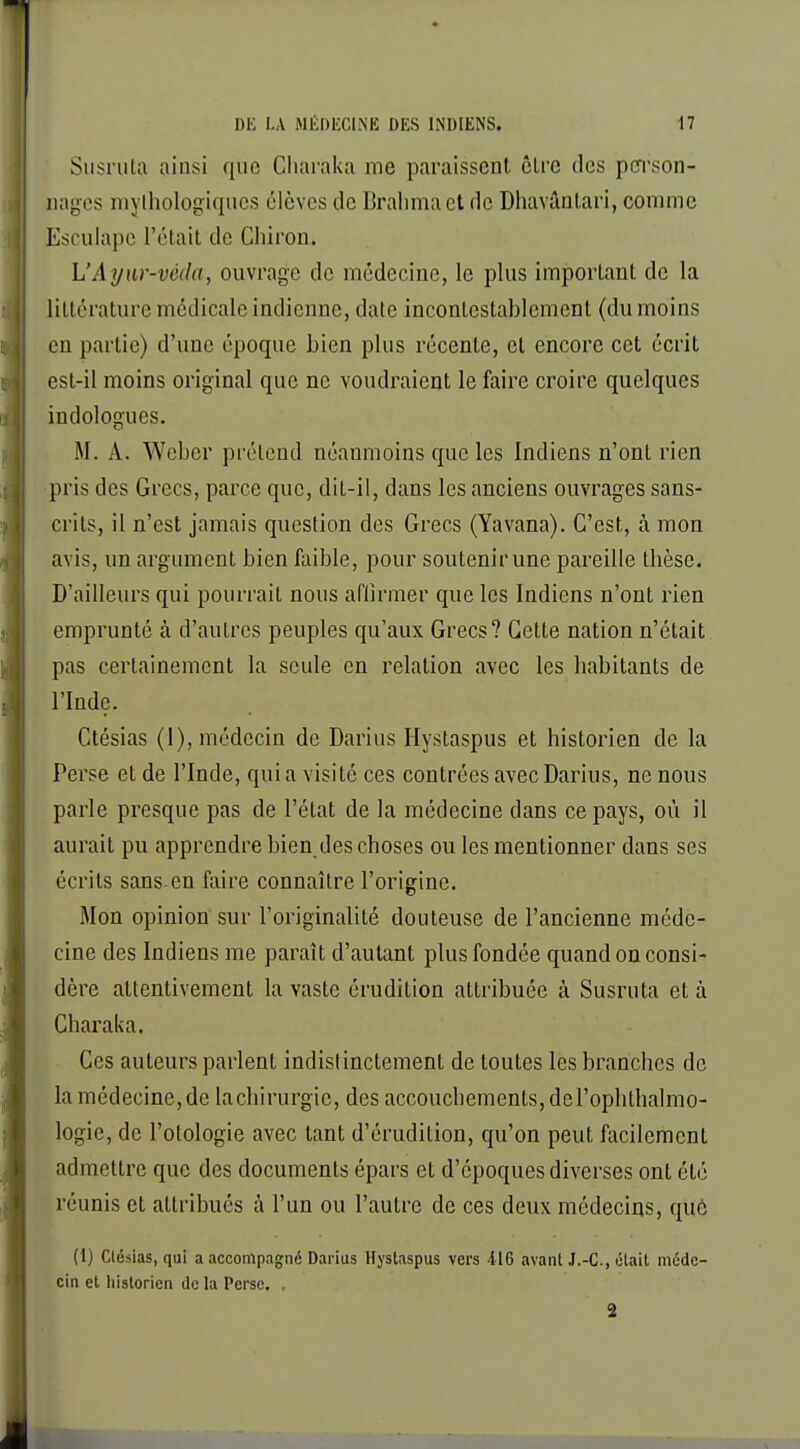 Susruta ainsi (|iie Charaka me paraissent être des person- nages mythologiques élèves de Brahmact de Dhavântari, comme Esculapc l'était de Cliiron. L'Ayur-véda, ouvrage de médecine, le plus important de la littérature médicale indienne, date incontestablement (du moins en partie) d'une époque bien plus récente, et encore cet écrit est-il moins original que ne voudraient le faire croire quelques indologues. M. A. Weber prétend néanmoins que les Indiens n'ont rien pris des Grecs, parce que, dit-il, dans les anciens ouvrages sans- crits, il n'est jamais question des Grecs (Yavana). C'est, à mon avis, un argument bien faible, pour soutenir une pareille thèse. D'ailleurs qui pourrait nous affirmer que les Indiens n'ont rien emprunté à d'autres peuples qu'aux Grecs? Cette nation n'était pas certainement la seule en relation avec les habitants de l'Inde. Ctésias (I), médecin de Darius Hystaspus et historien de la Perse et de l'Inde, quia visité ces contrées avec Darius, ne nous parle presque pas de l'état de la médecine dans ce pays, où il aurait pu apprendre bien des choses ou les mentionner dans ses écrits sans-en faire connaître l'origine. Mon opinion sur l'originalité douteuse de l'ancienne méde- cine des Indiens me paraît d'autant plus fondée quand on consi- dère attentivement la vaste érudition attribuée à Susruta et à Charaka. Ces auteurs parlent indistinctement de toutes les branches de la médecine, de la chirurgie, des accouchements, de l'ophlhalmo- logie, de l'olologie avec tant d'érudition, qu'on peut facilement admettre que des documents épars et d'époques diverses ont été réunis et attribués à l'un ou l'autre de ces deux médecins, que (1) Clésias, qui a accompagné Darius Hystaspus vers 416 avant J.-C, était méde- cin et historien de la Perse. , 2