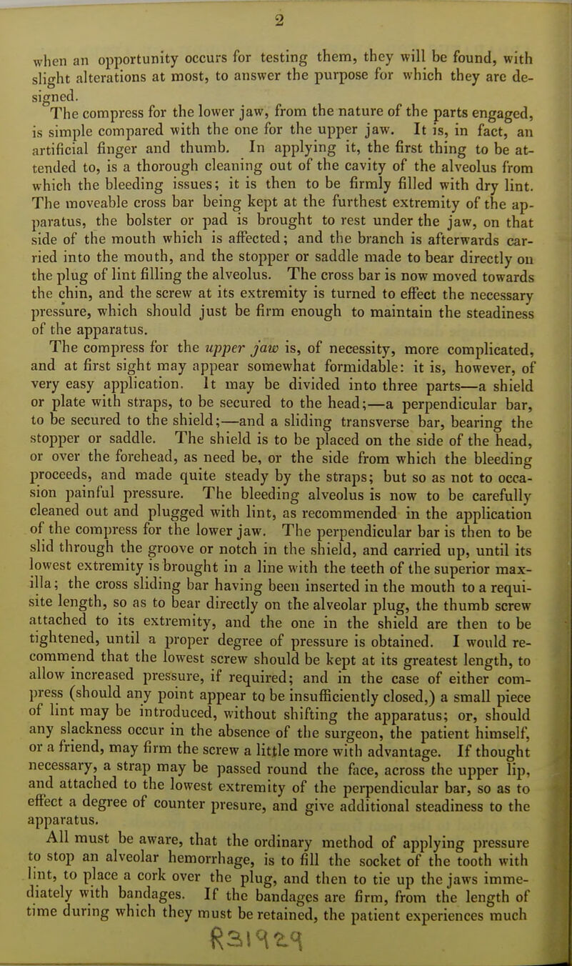 when an opportunity occurs for testing them, they will be found, with slight alterations at most, to answer the purpose for which they are de- signed. The compress for the lower jaw, from the nature of the parts engaged, is simple compared with the one for the upper jaw. It is, in fact, an artificial finger and thumb. In applying it, the first thing to be at- tended to, is a thorough cleaning out of the cavity of the alveolus from which the bleeding issues; it is then to be firmly filled with dry lint. The moveable cross bar being kept at the furthest extremity of the ap- paratus, the bolster or pad is brought to rest under the jaw, on that side of the mouth which is affected; and the branch is afterwards car- ried into the mouth, and the stopper or saddle made to bear directly on the plug of lint filling the alveolus. The cross bar is now moved towards the chin, and the screw at its extremity is turned to effect the necessary press'ure, which should just be firm enough to maintain the steadiness of the apparatus. The compress for the upper jaw is, of necessity, more complicated, and at first sight may appear somewhat formidable: it is, however, of very easy application. It may be divided into three parts—a shield or plate with straps, to be secured to the head;—a perpendicular bar, to be secured to the shield;—and a sliding transverse bar, bearing the stopper or saddle. The shield is to be placed on the side of the head, or over the forehead, as need be, or the side from which the bleeding proceeds, and made quite steady by the straps; but so as not to occa- sion painful pressure. The bleeding alveolus is now to be carefully cleaned out and plugged with lint, as recommended in the application of the compress for the lower jaw. The perpendicular bar is then to be slid through the groove or notch in the shield, and carried up, until its lowest extremity is brought in a line with the teeth of the superior max- illa ; the cross sliding bar having been inserted in the mouth to a requi- site length, so as to bear directly on the alveolar plug, the thumb screw attached to its extremity, and the one in the shield are then to be tightened, until a proper degree of pressure is obtained. I would re- commend that the lowest screw should be kept at its greatest length, to allow increased pressure, if required; and in the case of either com- press (should any point appear to be insufficiently closed,) a small piece of lint may be introduced, without shifting the apparatus; or, should any slackness occur in the absence of the surgeon, the patient himself, or a friend, may firm the screw a little more with advantage. If thought necessary, a strap may be passed round the face, across the upper lip, and attached to the lowest extremity of the perpendicular bar, so as to effect a degree of counter presure, and give additional steadiness to the apparatus. All must be aware, that the ordinary method of applying pressure to stop an alveolar hemorrhage, is to fill the socket of the tooth with lint, to place a cork over the plug, and then to tie up the jaws imme- diately with bandages. If the bandages are firm, from the length of time during which they must be retained, the patient experiences much