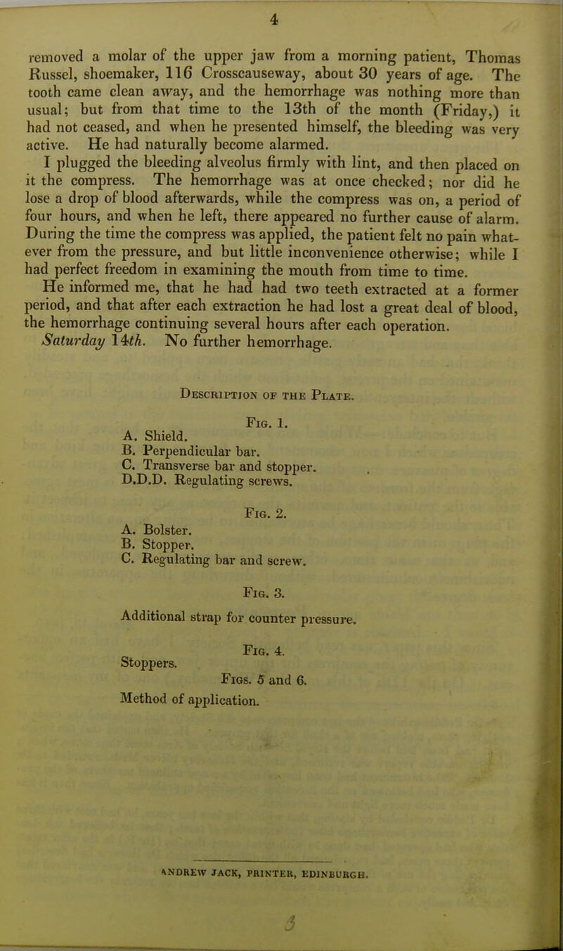 removed a molar of the upper jaw from a morning patient, Thomas Russel, shoemaker, 116 Crosscauseway, about 30 years of age. The tooth came clean away, and the hemorrhage was nothing more than usual; but from that time to the 13th of the month (Friday,) it had not ceased, and when he presented himself, the bleeding was very active. He had naturally become alarmed. I plugged the bleeding alveolus firmly with lint, and then placed on it the compress. The hemorrhage was at once checked; nor did he lose a drop of blood afterwards, while the compress was on, a period of four hours, and when he left, there appeared no further cause of alarm. During the time the compress was applied, the patient felt no pain what- ever from the pressure, and but little inconvenience otherwise; while I had perfect freedom in examining the mouth from time to time. He informed me, that he had had two teeth extracted at a former period, and that after each extraction he had lost a great deal of blood, the hemorrhage continuing several hours after each operation. Saturday 14«A. No further hemorrhage. Description of the Plate. Fig. 1. A. Shield. B. Perpendicular bar. C. Transverse bar and stopper. D. D.D. Regulating screws. Fig. 2. A. Bolster. B. Stopper. C. Regulating bar and screw. Fig. 3. Additional strap for counter pressure. Fig. 4. Stoppers. Figs. 6 and 6. Method of application. ANDREW JACK, PRINTER, EDINBURGH.