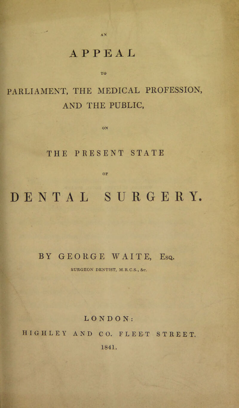 APPEAL TO PARLIAMENT, THE MEDICAL PROFESSION, AND THE PUBLIC, THE PRESENT STATE DENTAL SURGERY. BY GEORGE WAITE, Esq. SURGEON DENTIST, M.R.C.S., 8ic. LONDON: HIGHLEY AND CO. FLEET STREET. 1841.