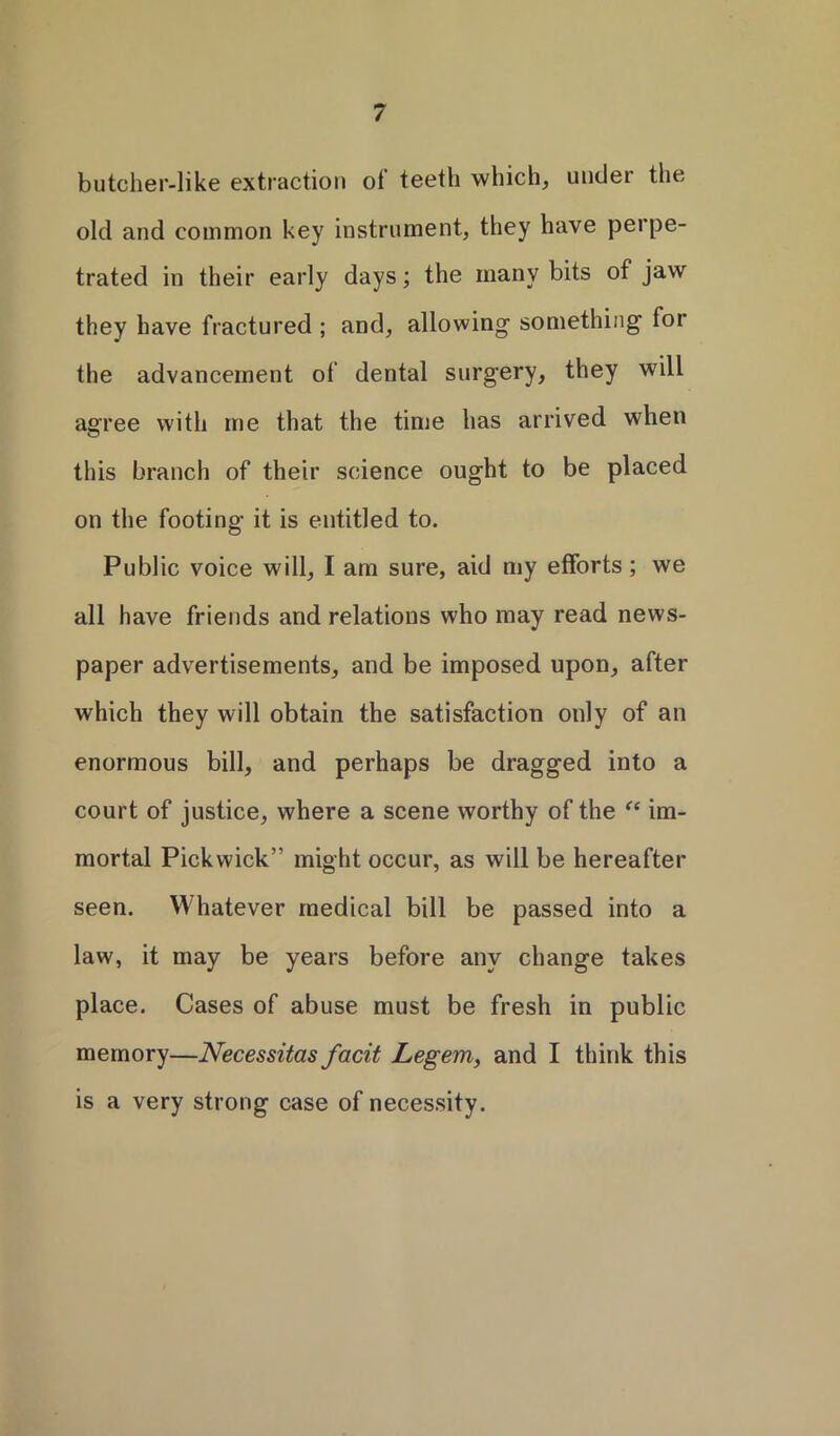 butcher-like extraction ot teeth which, under the old and common key instrument, they have perpe- trated in their early days; the many bits of jaw they have fractured ; and, allowing something for the advancement of dental surgery, they will agree with me that the time has arrived when this branch of their science ought to be placed on the footing it is entitled to. Public voice will, I am sure, aid my efforts; we all have friends and relations who may read news- paper advertisements, and be imposed upon, after which they will obtain the satisfaction only of an enormous bill, and perhaps be dragged into a court of justice, where a scene worthy of the “ im- mortal Pickwick” might occur, as will be hereafter seen. Whatever medical bill be passed into a law, it may be years before any change takes place. Cases of abuse must be fresh in public memory—Necessitas facit Legem, and I think this is a very strong case of necessity.