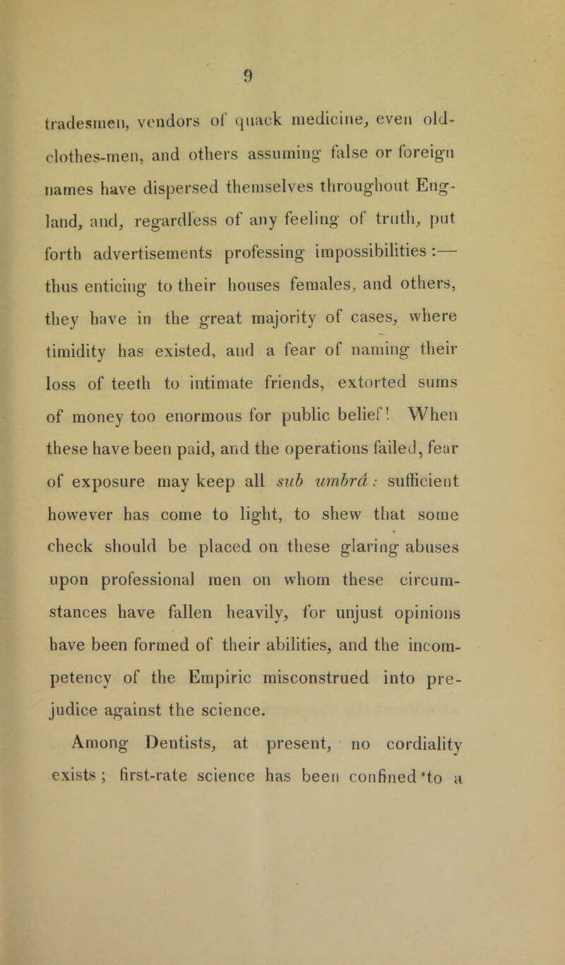 tradesmen, vendors of quack medicine, even old- clothes-men, and others assuming false or foreign names have dispersed themselves throughout Eng- land, and, regardless of any feeling of truth, put forth advertisements professing impossibilities:— thus enticing to their houses females, and others, they have in the great majority of cases, where timidity has existed, and a fear of naming their loss of teeth to intimate friends, extorted sums of money too enormous for public belief! When these have been paid, and the operations failed, fear of exposure may keep all sub umbra: sufficient however has come to light, to shew that some check should be placed on these glaring abuses upon professional men on whom these circum- stances have fallen heavily, for unjust opinions have been formed of their abilities, and the incom- petency of the Empiric misconstrued into pre- judice against the science. Among Dentists, at present, no cordiality exists ; first-rate science has been confined *to a