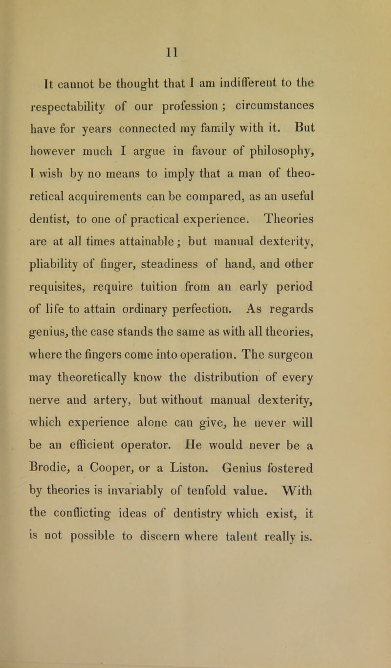 It cannot be thought that I am indifferent to the respectability of our profession ; circumstances have for years connected my family with it. But however much I argue in favour of philosophy, 1 wish by no means to imply that a man of theo- retical acquirements can be compared, as an useful dentist, to one of practical experience. Theories are at all times attainable; but manual dexterity, pliability of finger, steadiness of hand, and other requisites, require tuition from an early period of life to attain ordinary perfection. As regards genius, the case stands the same as with all theories, where the fingers come into operation. The surgeon may theoretically know the distribution of every nerve and artery, but without manual dexterity, which experience alone can give, he never will be an efficient operator. He would never be a Brodie, a Cooper, or a Liston. Genius fostered by theories is invariably of tenfold value. With the conflicting ideas of dentistry which exist, it is not possible to discern where talent really is.