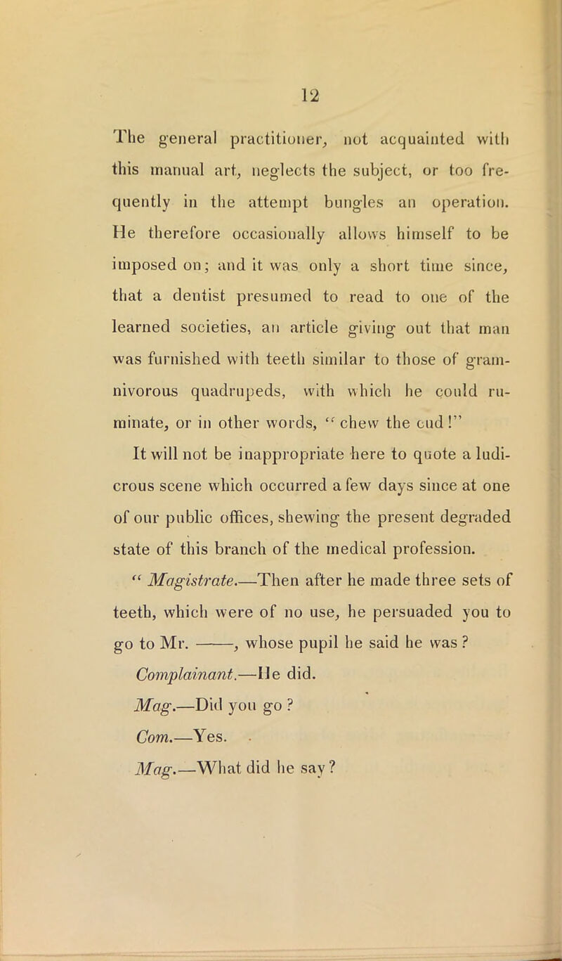 The general practitioner, not acquainted with this manual art, neglects the subject, or too fre- quently in the attempt bungles an operation. He therefore occasionally allows himself to be imposed on; and it was only a short time since, that a dentist presumed to read to one of the learned societies, an article giving out that man was furnished with teeth similar to those of gram- nivorous quadrupeds, with which he could ru- minate, or in other words, ‘f chew the cud!” It will not be inappropriate here to quote a ludi- crous scene which occurred a few days since at one of our public offices, shewing the present degraded state of this branch of the medical profession. “ Magistrate.—Then after he made three sets of teeth, which were of no use, he persuaded you to go to Mr. , whose pupil he said he was ? Complainant.—lie did. Mag.—Did you go ? Com.—Yes. Mag.—What did he say?