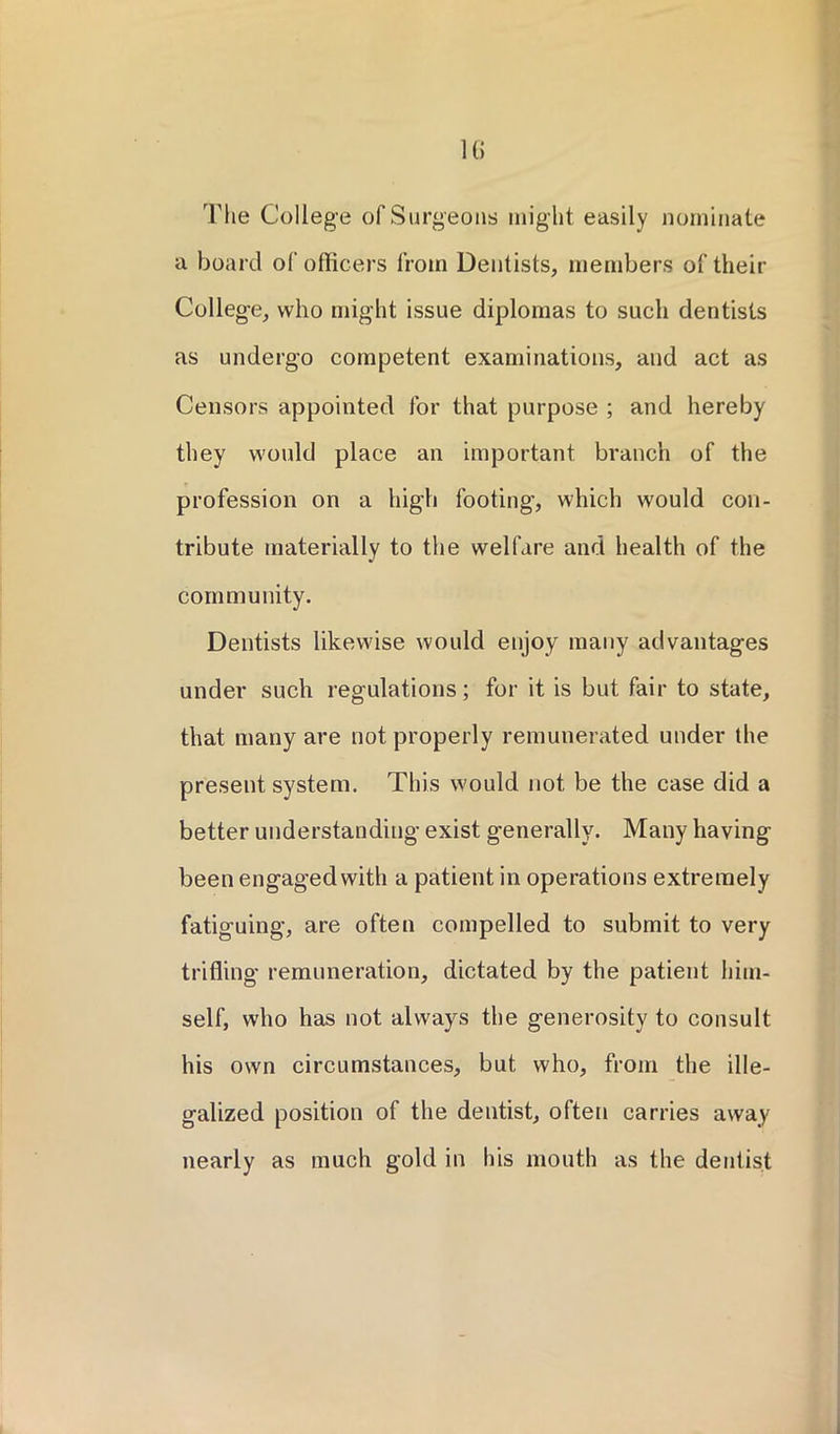 Hi The College of Surgeons might easily nominate a board of officers from Dentists, members of their College, who might issue diplomas to such dentists as undergo competent examinations, and act as Censors appointed for that purpose ; and hereby they would place an important branch of the profession on a high footing, which would con- tribute materially to the welfare and health of the community. Dentists likewise would enjoy many advantages under such regulations; for it is but fair to state, that many are not properly remunerated under the present system. This would not be the case did a better understanding exist generally. Many having been engagedwith a patient in operations extremely fatiguing, are often compelled to submit to very trifling remuneration, dictated by the patient him- self, who has not always the generosity to consult his own circumstances, but who, from the ille- galized position of the dentist, often carries away nearly as much gold in his mouth as the dentist