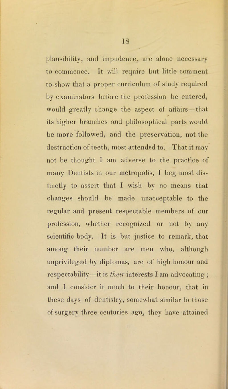 plausibility, and impudence, are alone necessary to commence. It will require but little comment to show that a proper curriculum of study required by examinators before the profession be entered, would greatly change the aspect of affairs—that * its higher branches and philosophical parts would be more followed, and the preservation, not the destruction of teeth, most attended to. That it may not be thought I am adverse to the practice of many Dentists in our metropolis, I beg most dis- tinctly to assert that I wish by no means that changes should be made unacceptable to the regular and present respectable members of our profession, whether recognized or not by any scientific body. It is but justice to remark, that among their number are men who, although unprivileged by diplomas, are of high honour and respectability—it is their interests I am advocating ; and I consider it much to their honour, that in these days of dentistry, somewhat similar to those of surgery three centuries ago, they have attained