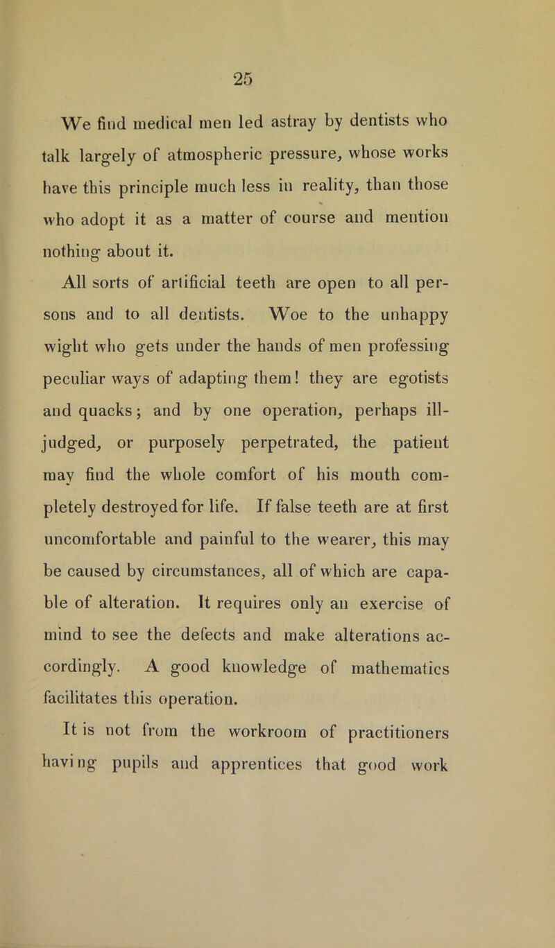 We find medical men led astray by dentists who talk largely of atmospheric pressure, whose works have this principle much less in reality, than those who adopt it as a matter of course and mention nothing about it. All sorts of artificial teeth are open to all per- sons and to all dentists. Woe to the unhappy wight who gets under the hands of men professing peculiar ways of adapting them! they are egotists and quacks; and by one operation, perhaps ill- judged, or purposely perpetrated, the patient may find the whole comfort of his mouth com- pletely destroyed for life. If false teeth are at first uncomfortable and painful to the wearer, this may be caused by circumstances, all of which are capa- ble of alteration. It requires only an exercise of mind to see the defects and make alterations ac- cordingly. A good knowledge of mathematics facilitates this operation. It is not from the workroom of practitioners having pupils and apprentices that good work