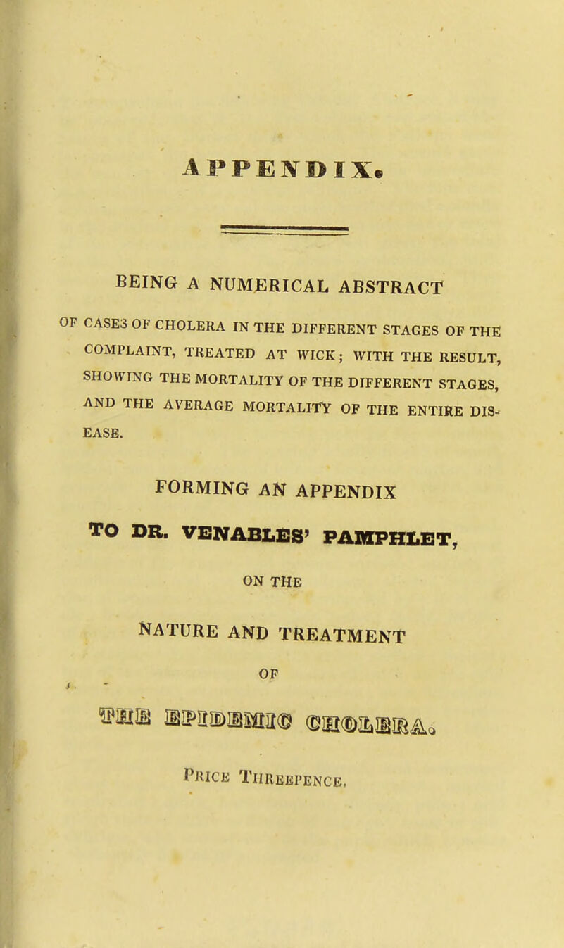 APPEIVDIX. BEING A NUMERICAL ABSTRACT CASES OF CHOLERA IN THE DIFFERENT STAGES OF THE COMPLAINT, TREATED AT WICK; WITH THE RESULT, SHOWING THE MORTALITY OF THE DIFFERENT STAGES, AND THE AVERAGE MORTALITY OF THE ENTIRE DIS- EASE. FORMING AN APPENDIX TO DR. VENABLES' PAMPIILET, ON THE NATURE AND TREATMENT OP wm mmmmmm mmmmA^ Price Threepence.