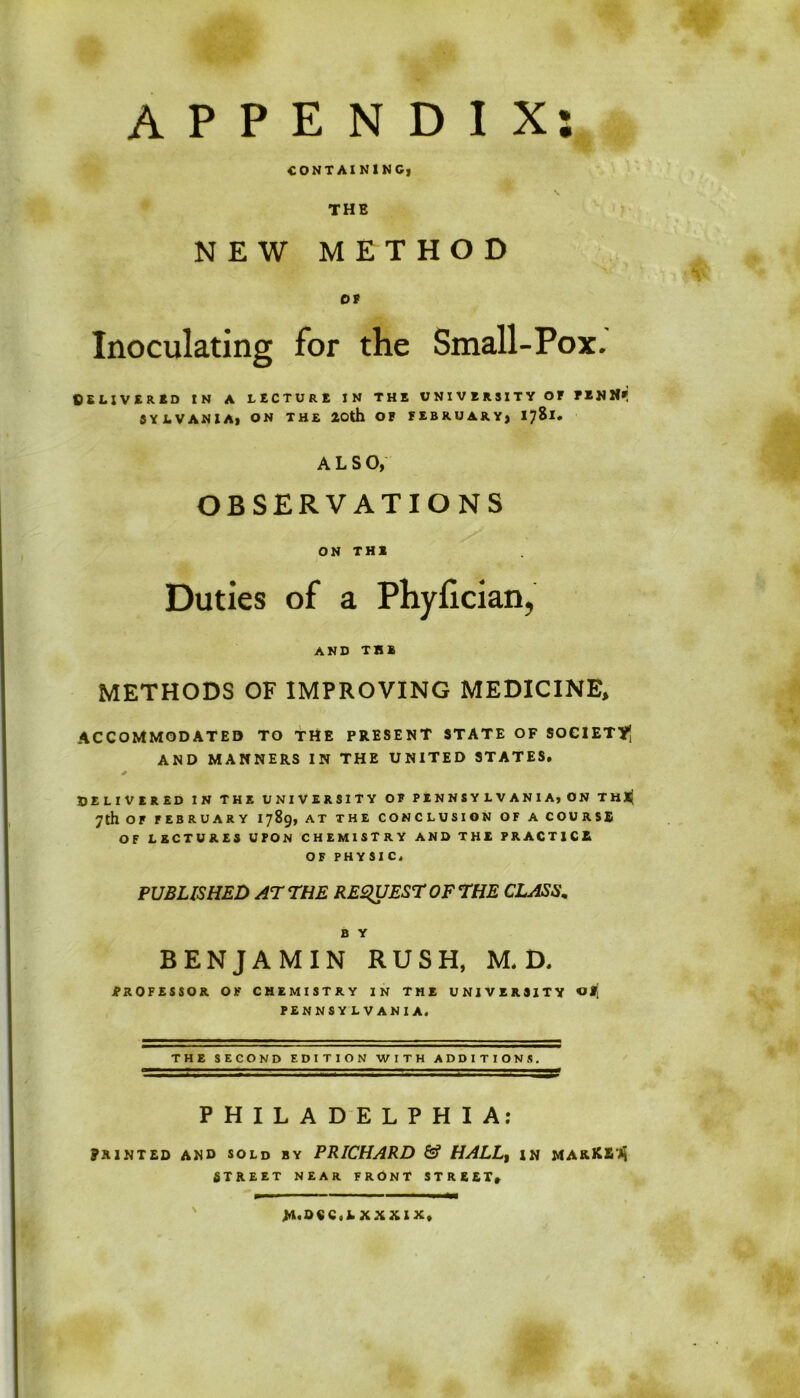 APPENDIX: CONTAINING] THE NEW METHOD OF Inoculating for the Small-Pox. ©SLIVERED IN A LECTURE IN THE UNIVERSITY OF PENIlf SYJLVANIA, ON THE 20th OF FEBRUARY} ALSO, OBSERVATIONS ON THE Duties of a Phyfician, AND THE METHODS OF IMPROVING MEDICINE, ACCOMMODATED TO THE PRESENT STATE OF SOCIETY AND MANNERS IN THE UNITED STATES. * DELIVERED IN THE UNIVERSITY OF PENNSYLVANIA, ON THl} 7th OF FEBRUARY 1789, AT THE CONCLUSION OF A COURSE OF LECTURES U PON CHEMISTRY AND THE PRACTICE OF PHYSIC. PUBLISHED AT THE REQUEST OF THE CLASS. B Y BENJAMIN RUSH, M. D. PROFESSOR OF CHEMISTRY IN THE UNIVERSITY PENNSY L VANIA. THE SECOND EDITION WITH ADDITIONS. PHILADELPHIA: 9 mnted and sold by PRICHARD & HALLt in makKSvk STREET NEAR FRONT STRICT, W.O«C,lXXXIX,