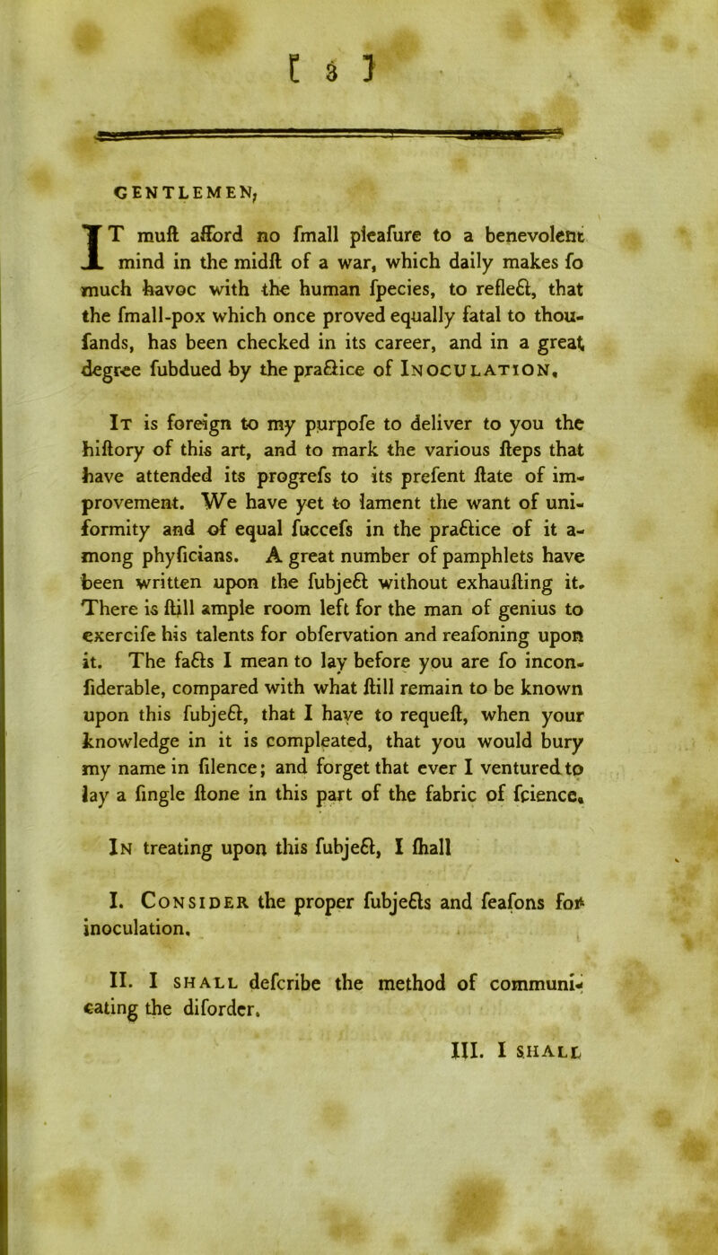 I 4 1 GENTLEMEN; IT muft afford no fmall pieafure to a benevolent mind in the midft of a war, which daily makes fo much havoc with the human fpecies, to refleft, that the fmall-pox which once proved equally fatal to thou- fands, has been checked in its career, and in a great degree fubdued by the pra&ice of Inoculation, It is foreign to my purpofe to deliver to you the hiftory of this art, and to mark the various fteps that have attended its progrefs to its prefent flate of im- provement. We have yet to lament the want of uni- formity and of equal fuccefs in the praftice of it a- mong phyficians. A great number of pamphlets have been written upon the fubjeft without exhaulling it. There is ftill ample room left for the man of genius to exercife his talents for obfervation and reafoning upon it. The faffs I mean to lay before you are fo incon- fiderable, compared with what Hill remain to be known upon this fubjeff, that I have to requeft, when your knowledge in it is compleated, that you would bury my name in filence; and forget that ever I ventured to Jay a fingle ftone in this part of the fabric of faience. In treating upon this fubjeff, I (hall I. Consider the proper fubjeffs and feafons fo* inoculation. II. I shall deferibe the method of communi- cating the diforder. HI. I SHALL