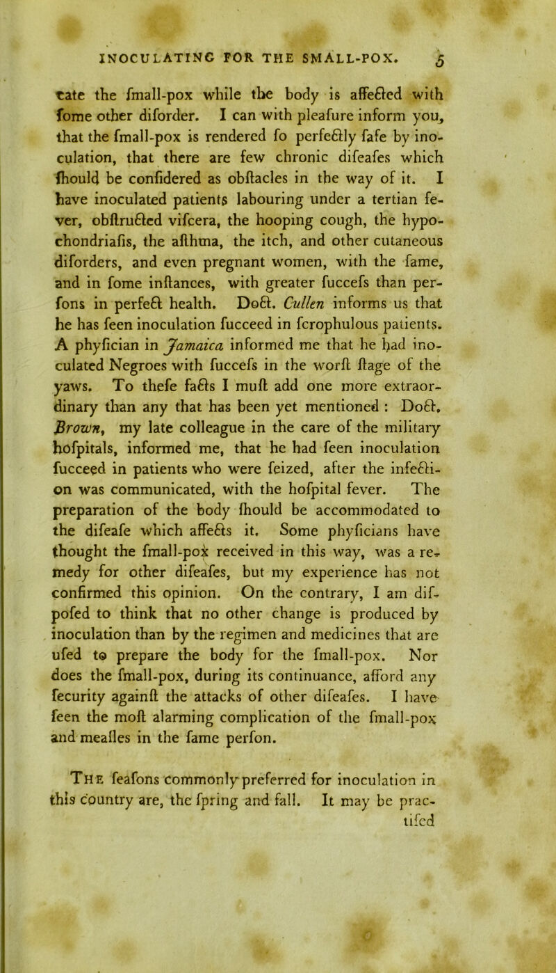 ■cate the fmall-pox while the body is afFefted with fonie other diforder. I can with pleafure inform you, that the fmall-pox is rendered fo perfe&ly fafe by ino- culation, that there are few chronic difeafes which fhould be confidered as obftacles in the way of it. I have inoculated patients labouring under a tertian fe- ver, obflru&ed vifcera, the hooping cough, the hypo- chondriafis, the aflhma, the itch, and other cutaneous diforders, and even pregnant women, with the fame, and in fome inftances, with greater fuccefs than per- fons in perfeft health. Doft. Cullen informs us that he has feen inoculation fucceed in fcrophulous patients. A phyfician in Jamaica informed me that he had ino- culated Negroes with fuccefs in the word flage of the yaws. To thefe faCls I mud add one more extraor- dinary than any that has been yet mentioned : Do£I, Brown, my late colleague in the care of the military hofpitals, informed me, that he had feen inoculation fucceed in patients who were feized, after the infecti- on was communicated, with the hofpital fever. The preparation of the body fhould be accommodated to the difeafe which affefts it. Some phyficians have thought the fmall-pox received in this way, was a re^ medy for other difeafes, but my experience has not confirmed this opinion. On the contrary, I am dif- pofed to think that no other change is produced by inoculation than by the regimen and medicines that are ufed to prepare the body for the fmall-pox. Nor does the fmall-pox, during its continuance, afford any fecurity againft the attacks of other difeafes. I have feen the moft alarming complication of the fmall-pox and mealies in the fame perfon. The feafons commonly preferred for inoculation in this country are, the fpring and fall. It may be prac- tifed