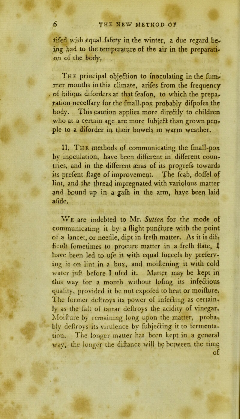 iifed wjth equal fafety in the winter, a due regard be- ing bad to the temperature of the air in the preparati- on of the body. The principal obje&ion to inoculating in the fum- roer months in this climate, arifes from the frequency of bilious diforders at that feafon, to which the prepa- ration neceffary for the fmall-pox probably difpofes the body. This caution applies more direftly to children who at a certain age are more fubjefl than grown peo- ple to a diforder in their bc>wel$ in warm weather. II. The methods of communicating the fmall-pox by inoculation, have been different in different coun- tries, and in the different aeras of its progrefs towards its prefent flage of improvement. The fcab, doffel of lint, and the thread impregnated with variolous matter and bound up in a gafh in the arm, have been laid afide. We are indebted to Mr. Sutton for the mode of communicating it by a flight punflure with the point of a lancet, or needle, dipt in frefh matter. As it is dif- ficult fometimes to procure matter in a frefh flate, l have been led to ufe it with equal fuccefs by preferv- ing it on lint in a bos, and moiflening it with cold water juft before I ufed it. Matter may be kept in this way for a month without lofing its infeftious quality, provided it be not expofed to heat or moifture. The former deftroys its power of infefling as certain- ly as the fait of taitar deftroys the acidity of vinegar. Moifture by remaining long upon the matter, proba- bly deftroys its virulence by fubjeffing it to fermenta- tion. The longer matter has been kept in a general wav, the longer the diftance will be between the time of