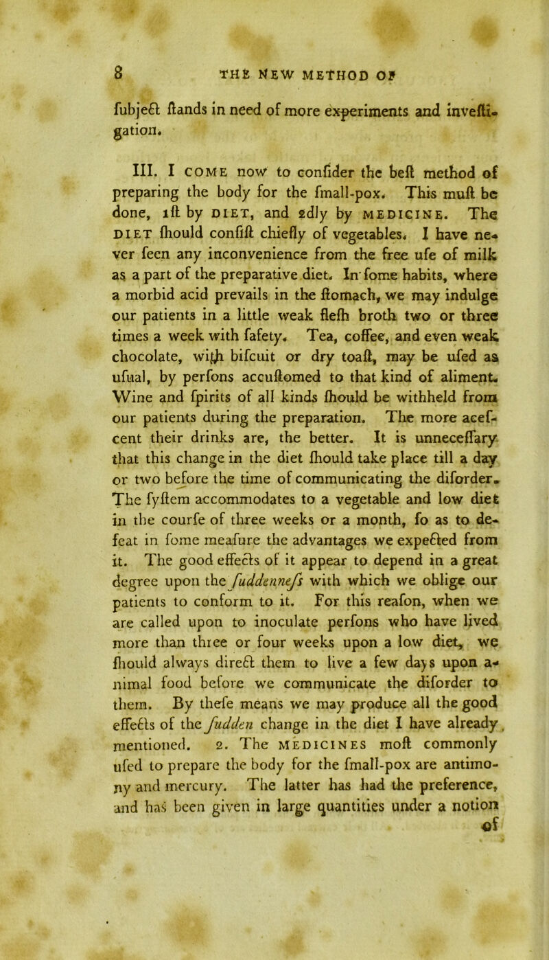 fubjeft /lands in need of more experiments and invefli- gation* III. I come now to confider the befl method of preparing the body for the fmall-pox. This muft be done, lft by diet, and sdly by medicine. The DIET fhould conflft chiefly of vegetables* I have ne* ver feen any inconvenience from the free ufe of milk as a part of the preparative diet* In' fome habits, where a morbid acid prevails in the llomach, we may indulge our patients in a little weak flelh broth two or three times a week with fafety* Tea, coffee* and even weak chocolate, wij^i bifcuit or dry toafl, may be ufed as ufual, by perfons accuftomed to that kind of aliment* Wine and fpirits of all kinds fhould be withheld from our patients during the preparation. The more aeef- cent their drinks are, the better. It is unneceflary that this change in the diet fhould take place till a day or two before the time of communicating the diforder. The fyflem accommodates to a vegetable and low diet in the courfe of three weeks or a month, fo as to de- feat in fome meafure the advantages we expe&ed from it. The good effects of it appear to depend in a great degree upon the fuddennefs with which we oblige our patients to conform to it. For this reafon, when we are called upon to inoculate perfons who have lived more than three or four weeks upon a low diet, we fhould always direft them to live a few da)S upon a* nimal food before we communicate the diforder to them. By thefe means we may produce all the good effefls of the fudden change in the diet I have already mentioned. 2. The medicines moft commonly ufed to prepare the body for the fmall-pox are antimo- ny and mercury. The latter has had the preference, and has been given in large quantities under a notion