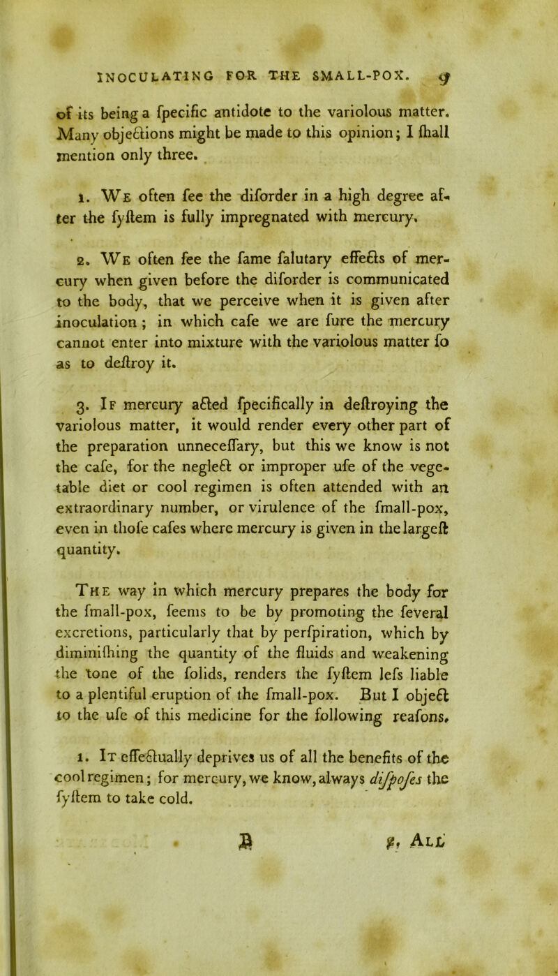 of its being a fpecific antidote to the variolous matter. Many objections might be made to this opinion; I fhall mention only three. 1. We often fee the diforder in a high degree af*< ter the fyltem is fully impregnated with mercury. 2. We often fee the fame falutary effects of mer- cury when given before the diforder is communicated to the body, that we perceive when it is given after inoculation ; in which cafe wre are fure the mercury cannot enter into mixture with the variolous matter fo as to defiroy it. 3. If mercury a£ted fpecifically in deftroying the Variolous matter, it would render every other part of the preparation unneceffary, but this we know is not the cafe, for the negleCt or improper ufe of the vege- table diet or cool regimen is often attended with an extraordinary number, or virulence of the fmall-pox, even in thofe cafes where mercury is given in thelargeft quantity. The way in which mercury prepares the body for the fmall-pox, feems to be by promoting the feVeral excretions, particularly that by perfpiration, which by diminifhing the quantity of the fluids and weakening the tone of the folids, renders the fyltem lefs liable to a plentiful eruption of the fmall-pox. But I obje£l to the ufc of this medicine for the following reafons, 1. It efTeCtitally deprives us of all the benefits of the cool regimen; for mercury, we know, always difpofes the fyltem to take cold. a v, All