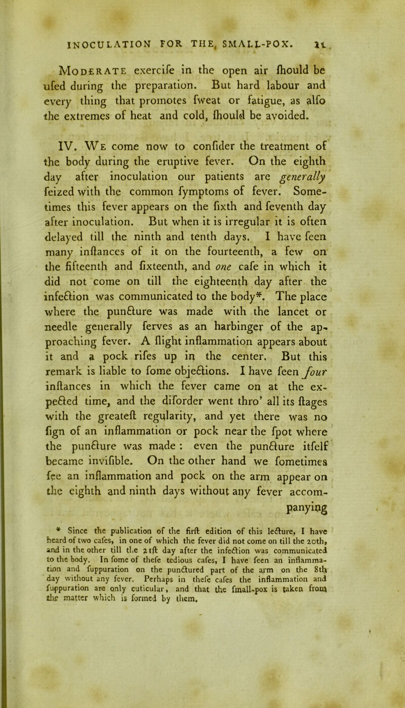 Moderate exercife in the open air fhould be ufed during the preparation. But hard labour and every thing that promotes fvveat or fatigue, as alfo the extremes of heat and cold, fhould be avoided. IV. We come now to confider the treatment of the body during the eruptive fever. On the eighth day after inoculation our patients are generally feized with the common fymptoms of fever. Some- times this fever appears on the fixth and feventh day after inoculation. But when it is irregular it is often delayed till the ninth and tenth days. I have feen many inftances of it on the fourteenth, a few on the fifteenth and fixteenth, and one cafe in which it did not come on till the eighteenth day after the infe&ion was communicated to the body*. The place where the pun£ture was made with the lancet or needle generally ferves as an harbinger of the ap- proaching fever. A flight inflammation appears about it and a pock rifes up in the center. But this remark is liable to fome objections. I have feen four inftances in which the fever came on at the ex- pefted time, and the diforder went thro’ all its ftages with the greateft regularity, and yet there was no fign of an inflammation or pock near the fpot where the pun&ure was made : even the punCiure itfelf became invifible. On the other hand we fometimes fee an inflammation and pock on the arm appear on the eighth and ninth days without any fever accom- panying * Since the publication of the firft edition of this lecture, I have heard of two cafes, in one of which the fever did not come on till the 20th, and in the other till the 21ft day after the infection was communicated to the body. In fome of thefe tedious cafes, I have feen an inflamma- tion and fuppuration on the pundlured part of the arm on the 8th day without any fever. Perhaps in thefe cafes the inflammation and fuppuration are only euticular, and that the fmall-pox is taken from the matter which is formed by them.