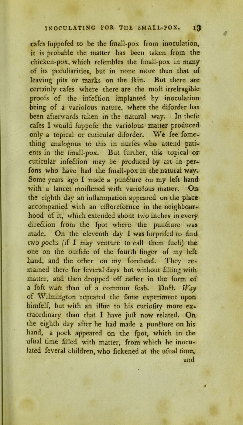 cafes fuppofed to be the fmall-pox from inoculation, it is probable the matter has been taken from the chicken-pox, which refembles the fmall-pox in many of its peculiarities, but in none more than that of leaving pits or marks on the fkin. But there are certainly cafes where there are the moft irrefragible proofs of the infe&ion implanted by inoculation being of a variolous nature, where the diforder has been afterwards taken in the natural way. In thefe cafes I would fuppofe the variolous matter produced only a topical or cuticular diforder. We fee fome- thing analogous to this in nurfes who attend pati- ents in the fmall-pox. But further, this topical or cuticular infe£tion may be produced by art in per- fons who have had the fmall-pox in the natural way. Some years ago I made a pun&ure on my left hand with a lancet moiftened with variolous matter. On the eighth day an inflammation appeared on the place accompanied with an efflorefcence in the neighbour- hood of it, which extended about two inches in every dire&ion from the fpot where the punfture was made. On the eleventh day I was furprifed to find two pocks (if I may venture to call them fuch) the one on the outfide of the fourth finger of my left hand, and the other on my forehead. They re- mained there for feveral days but without filling with matter, and then dropped off rather in the form of a foft wart than of a common fcab. D06I. Way of Wilmington repeated the fame experiment upon himfelf, but with an iffue to his curiofity more ex- traordinary than that I have juft now related. On the eighth day after he had made a punfture on his hand, a pock appeared on the fpot, which in the ufual time filled with matter, from which he inocu- lated feveral children, who fickened at the ufual time, and